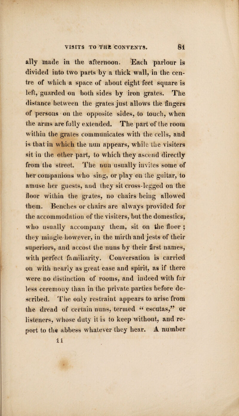 ally made in the afternoon. Each parlour is divided into two parts by a thick wall, in the cen¬ tre of which a space of about eight feet square is left, guarded on both sides by iron grates. The distance between the grates just allows the fingers of persons on the opposite sides, to touch, when the arms are fully extended. The part of the room within the grates communicates with the cells, and is that in which the nun appears, while the visiters sit in the other part, to which they ascend directly from the street. The nun usually invites some of her companions who sing, or play on the guitar, to amuse her guests, and they sit cross-legged on the floor within the grates, no chairs being allowed them. Benches or chairs are always provided for the accommodation of the visiters, but the domestics, who usually accompany them, sit on the floor ; they mingle however, in the mirth and jests of their superiors, and accost the nuns by their first names, with perfect familiarity. Conversation is carried on with nearly as great ease and spirit, as if there were no distinction of rooms, and indeed with far less ceremony than in the private parties before de¬ scribed. The only restraint appears to arise from the dread of certain nuns, termed u escutas/* or listeners, whose duty it is to keep without, and re¬ port to the abbess whatever they hear. A number U