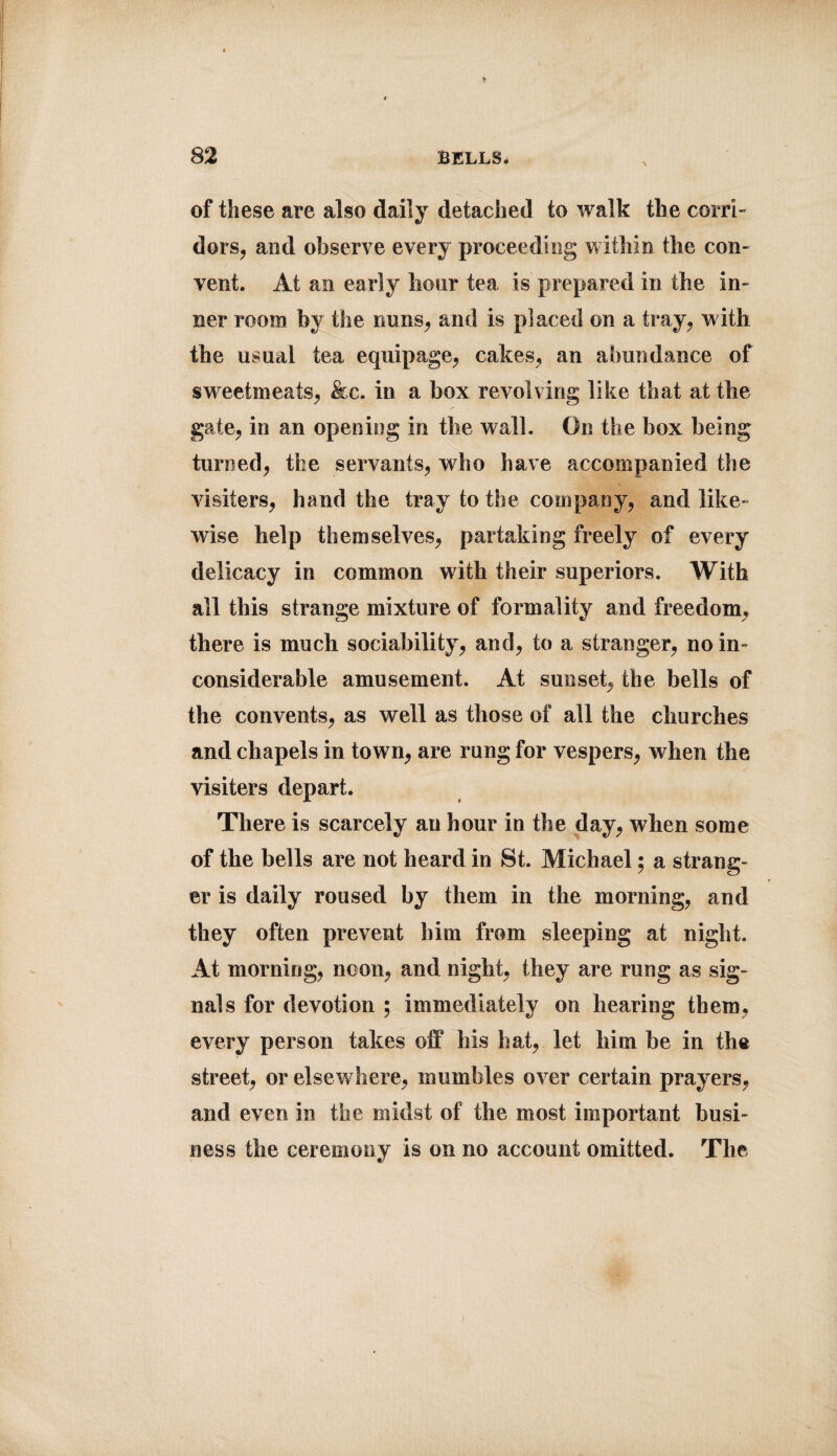 of tSiese are also daily detached to walk the corri¬ dors, and observe every proceeding within the con¬ vent. At an early hour tea is prepared in the in¬ ner room by the nuns, and is placed on a tray, with the usual tea equipage, cakes, an abundance of sw eetmeats, &c. in a box revolving like that at the gate, in an opening in the wall. On the box being turned, the servants, who have accompanied the visiters, hand the tray to the company, and like¬ wise help themselves, partaking freely of every delicacy in common with their superiors. With all this strange mixture of formality and freedom, there is much sociability, and, to a stranger, no in¬ considerable amusement. At sunset, the bells of the convents, as well as those of all the churches and chapels in tow n, are rung for vespers, when the visiters depart. There is scarcely an hour in the day, when some of the bells are not heard in St. Michael; a strang¬ er is daily roused by them in the morning, and they often prevent him from sleeping at night. At morning, noon, and night, they are rung as sig¬ nals for devotion ; immediately on hearing them, every person takes off his hat, let him be in the street, or elsewhere, mumbles over certain prayers, and even in the midst of the most important busi¬ ness the ceremony is on no account omitted. The