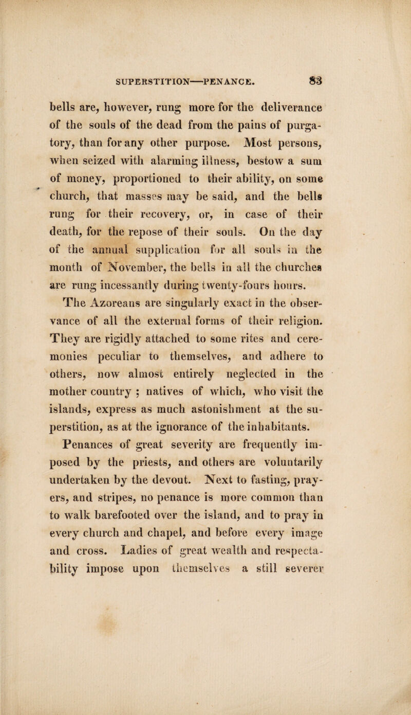 SUPERSTITION-PENANCE. m bells are, however, rung more for the deliverance of the souls of the dead from the pains of purga¬ tory, than for any other purpose. Most persons, when seized with alarming illness, bestow a sum of money, proportioned to their ability, on some church, that masses may be said, and the bells rung for their recovery, or, in case of their death, for the repose of their souls. On the day of the annual supplication for all souls in the month of November, the bells in all the churches are rung incessantly during twenty-fours hours. The Azoreans are singularly exact in the obser¬ vance of all the external forms of their religion. They are rigidly attached to some rites and cere- mouies peculiar to themselves, and adhere to others, now almost entirely neglected in the mother country ; natives of which, who visit the islands, express as much astonishment at the su¬ perstition, as at the ignorance of the inhabitants. Penances of great severity are frequently im¬ posed by the priests, and others are voluntarily undertaken by the devout. Next to fasting, pray¬ ers, and stripes, no penance is more common than to walk barefooted over the island, and to pray in every church and chapel, and before every image and cross. Ladies of great wealth and respecta¬ bility impose upon themselves a still severer