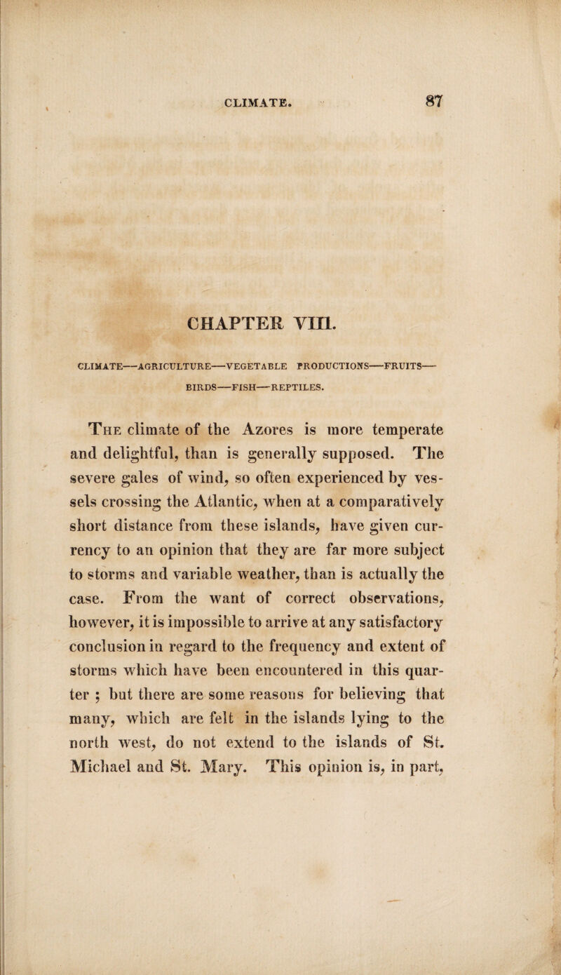 \ CHAPTER YII1. CLIMATE-AGRICULTURE-VEGETABLE PRODUCTIONS-FRUITS- BIRDS-FISH-REPTILES. The climate of the Azores is more temperate and delightful, than is generally supposed. The severe gales of wind, so often experienced by ves¬ sels crossing the Atlantic, when at a comparatively short distance from these islands, have given cur¬ rency to an opinion that they are far more subject to storms and variable weather, than is actually the case. From the want of correct observations, ✓ however, it is impossible to arrive at any satisfactory conclusion in regard to the frequency and extent of storms which have been encountered in this quar¬ ter ; but there are some reasons for believing that many, which are felt in the islands lying to the north west, do not extend to the islands of St. Michael and St. Mary. This opinion is, in part,