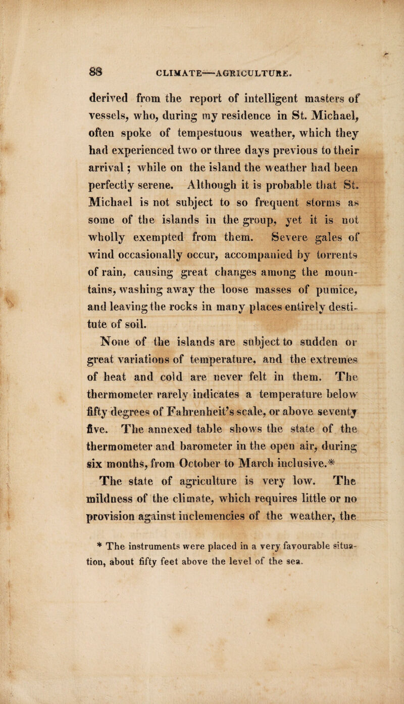 8B CLIMATE—-AGRICULTURE® derived from the report of intelligent masters of vessels, who, during ray residence in St. Michael, often spoke of tempestuous weather, which they had experienced two or three days previous to their arrival; while on the island the weather had been perfectly serene. Although it is probable that St. Michael is not subject to so frequent storms as some of the islands in the group, yet it is not wholly exempted from them. Severe gales of wind occasionally occur, accompanied by torrents of rain, causing great changes among the moun¬ tains, washing away the loose masses of pumice, and leaving the rocks in many places entirely desti¬ tute of soil. None of the islands are subject to sudden or great variations of temperature, and the extremes of heat and cold are never felt in them. The thermometer rarely indicates a temperature below fifty degrees of Fahrenheit’s scale, or above seventy five. The annexed table shows the state of the thermometer and barometer in the open air, during six months, from October to March inclusive.* The state of agriculture is very low. The mildness of the climate, which requires little or no provision against inclemencies of the weather, the * The instruments were placed in a very favourable situa¬ tion, about fifty feet above the level of the sea.