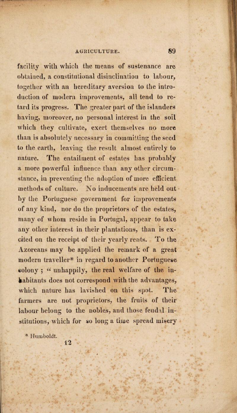 facility with which the means of sustenance are obtained, a constitutional disinclination to labour, together with an hereditary aversion to the intro¬ duction of modern improvements, all tend to re¬ tard its progress. The greater part of the islanders having, moreover, no personal interest in the soil which they cultivate, exert themselves no more than is absolutely necessary in committing the seed to the earth, leaving the result almost entirely to nature. The entailment of estates has probably a more powerful influence than any other circum¬ stance, in preventing the adoption of more efficient methods of culture. No inducements are held out by the Portuguese government for improvements of any kind, nor do the proprietors of the estates, many of whom reside in Portugal, appear to take any other interest in their plantations, than is ex¬ cited on the receipt of their yearly rents. To the Azoreans may be applied the remark of a great modern traveller* in regard to another Portuguese colony ; “ unhappily, the real welfare of the in- fcabitants does not correspond with the advantages, which nature has lavished on this spot. The farmers are not proprietors, the fruits of their labour belong to the nobles, and those feudal in¬ stitutions, which for so long a time spread misery * Humboldt. 12