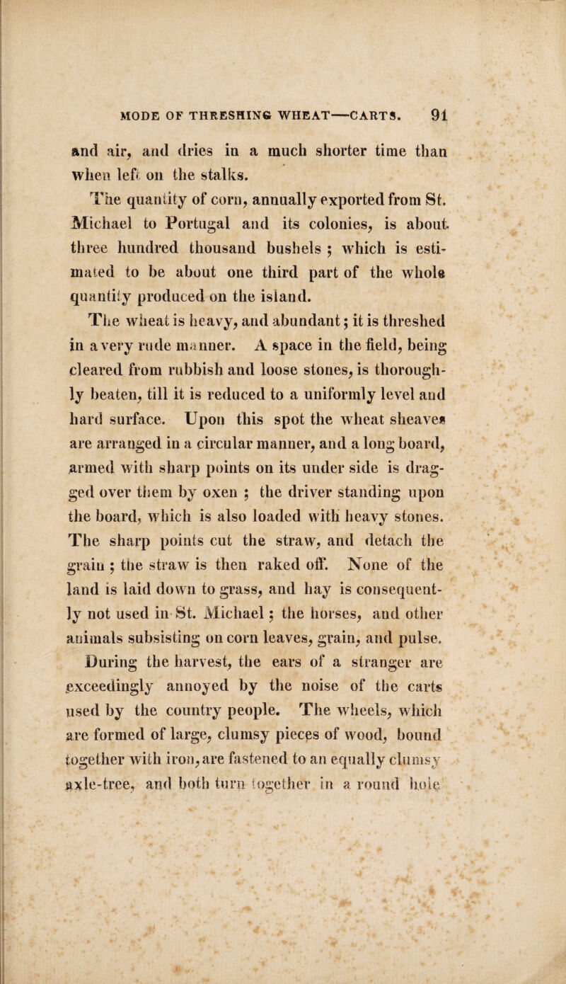 and air, and dries in a much shorter time than * when left on the stalks. The quantity of corn, annually exported from St. Michael to Portugal and its colonies, is about, three hundred thousand bushels ; which is esti¬ mated to be about one third part of the whole quantity produced on the island. The wheat is heavy, and abundant; it is threshed in a very rude manner. A space in the field, being cleared from rubbish and loose stones, is thorough¬ ly beaten, till it is reduced to a uniformly level and hard surface. Upon this spot the wheat sheaves are arranged in a circular manner, and a long board, armed with sharp points on its under side is drag¬ ged over them by oxen ; the driver standing upon the board, which is also loaded with heavy stones. The sharp points cut the straw, and detach the grain ; the straw is then raked off. None of the land is laid down to grass, and hay is consequent¬ ly not used in St. Michael; the horses, and other animals subsisting on corn leaves, grain, and pulse. During the harvest, the ears of a stranger are exceedingly annoyed by the noise of the carts used by the country people. The wheels, which are formed of large, clumsy pieces of wood, bound together with iron, are fastened to an equally clumsy axle-tree, and both turn together in a round hole