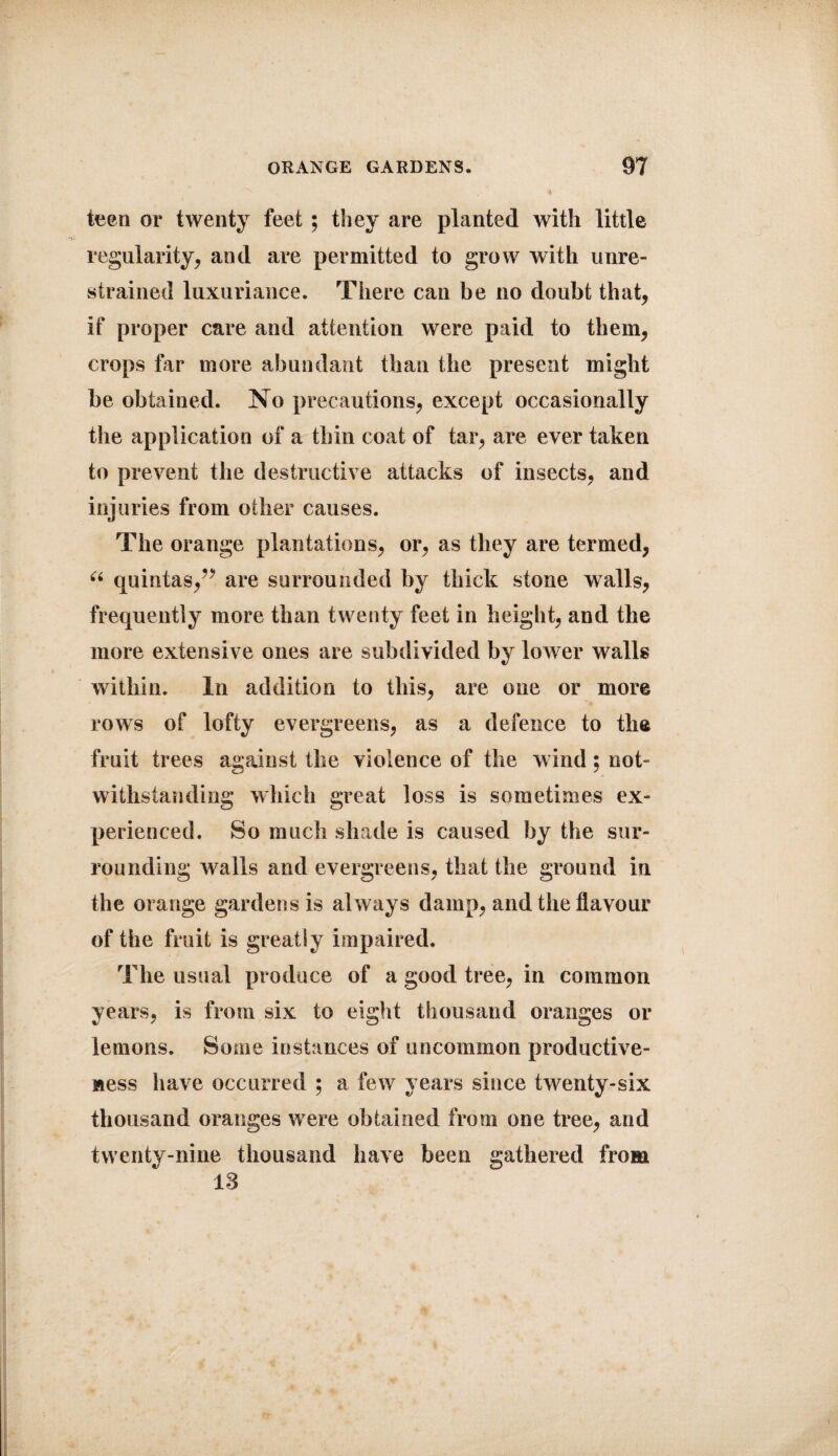 teen or twenty feet ; they are planted with little regularity, and are permitted to grow with unre¬ strained luxuriance. There can be no doubt that, if proper care and attention were paid to them, crops far more abundant than the present might be obtained. No precautions, except occasionally the application of a thin coat of tar, are ever taken to prevent the destructive attacks of insects, and injuries from other causes. The orange plantations, or, as they are termed, u quintas,” are surrounded by thick stone walls, frequently more than twenty feet in height, and the more extensive ones are subdivided by lower walls within. In addition to this, are one or more rows of lofty evergreens, as a defence to the fruit trees against the violence of the wind; not¬ withstanding which great loss is sometimes ex¬ perienced. So much shade is caused by the sur¬ rounding walls and evergreens, that the ground in the orange gardens is always damp, and the flavour of the fruit is greatly impaired. The usual produce of a good tree, in common years, is from six to eight thousand oranges or lemons. Some instances of uncommon productive¬ ness have occurred ; a few years since twenty-six thousand oranges were obtained from one tree, and twenty-nine thousand have been gathered from 18