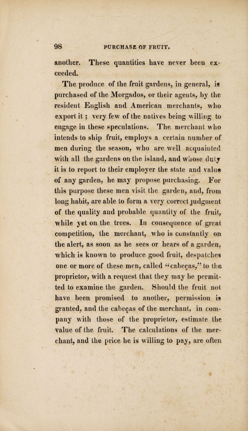 another. These quantities have never been ex¬ ceeded. The produce of the fruit gardens, in general, is purchased of the Morgados, or their agents, by the resident Euglish and American merchants, who export it ; very few of the natives being willing to engage in these speculations. The merchant who intends to ship fruit, employs a certain number of men during the season, who are well acquainted with all the gardens on the island, and whose duty it is to report to their employer the state and value of any garden, he may propose purchasing. For this purpose these men visit the garden, and, from long habit, are able to form a very correct judgment of the quality and probable quantity of the fruit, while yet on the trees. In consequence of great competition, the merchant, who is constantly on the alert, as soon as he sees or hears of a garden, which is known to produce good fruit, despatches one or more of these men, called “cabe<?as/7 to the proprietor, with a request that they may be permit¬ ted to examine the garden. Should the fruit not have been promised to another, permission is granted, and the cabegas of the merchant, in com¬ pany with those of the proprietor, estimate the value of the fruit. The calculations of the mer¬ chant, and the price he is willing to pay, are often