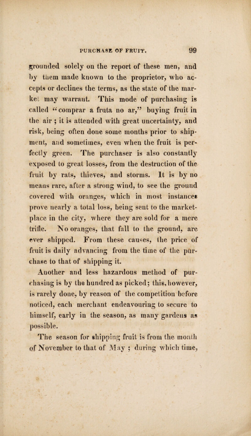 ( PURCH4SE OF FRUIT. 99 grounded solely on the report of these men, and by them made known to the proprietor, who ac¬ cepts or declines the terms, as the state of the mar¬ ket may warrant. This mode of purchasing is called “ comprar a fruta no ar,” buying fruit in the air ; it is attended with great uncertainty, and risk, being often done some months prior to ship- ment, and sometimes, even when the fruit is per¬ fectly green. The purchaser is also constantly exposed to great losses, from the destruction of the fruit by rats, thieves, and storms. It is by no means rare, after a strong wind, to see the ground covered with oranges, which in most instance* prove nearly a total loss, being sent to the market¬ place in the city, where they are sold for a mere trifle. No oranges, that fall to the ground, are ever shipped. From these causes, the price of fruit is daily advancing from the time of the pur¬ chase to that of shipping it. Another and less hazardous method of pur¬ chasing is by the hundred as picked; this,however, is rarely done, by reason of the competition before noticed, each merchant endeavouring to secure to himself, early in the season, as many gardens as possible. The season for shipping fruit is from the month of November to that of May ; during which time,