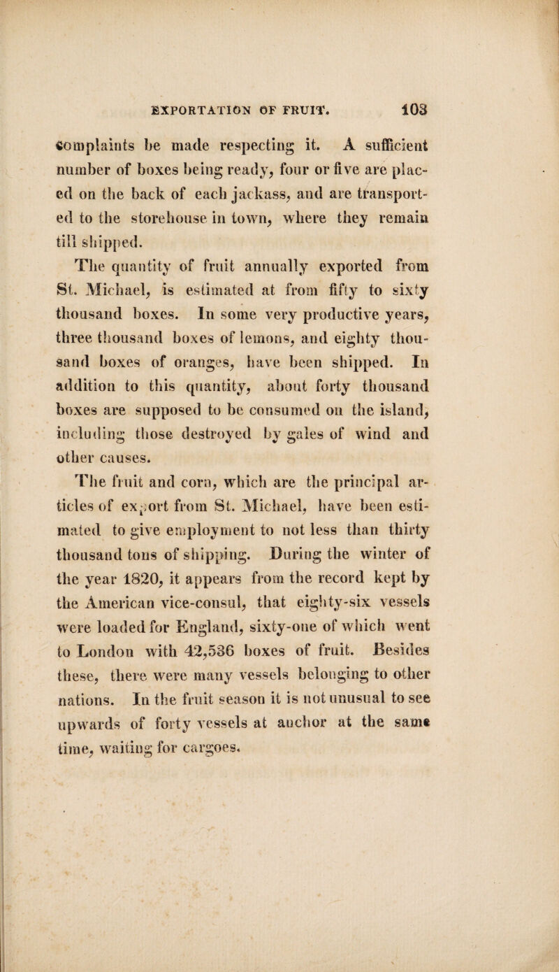 EXPORTATION OF FRUIT. 108 complaints be made respecting it. A sufficient number of boxes being ready, four or five are plac¬ ed on the back of each jackass, and are transport¬ ed to the storehouse in town, where they remain till shipped. The quantity of fruit annually exported from St. Michael, is estimated at from fifty to sixty thousand boxes. In some very productive years, three thousand boxes of lemons, and eighty thou¬ sand boxes of oranges, have been shipped. In addition to this quantity, about forty thousand boxes are supposed to be consumed on the island, including those destroyed by gales of wind and other causes* The fruit and corn, which are the principal ar¬ ticles of export from St. Michael, have been esti¬ mated to give employment to not less than thirty thousand tons of shipping. During the winter of the year 1820, it appears from the record kept by the American vice-consul, that eighty-six vessels were loaded for England, sixty-one of which went to London with 42,586 boxes of fruit. Besides these, there were many vessels belonging to other nations. In the fruit season it is not unusual to see upwards of forty vessels at anchor at the same time, waiting for cargoes.