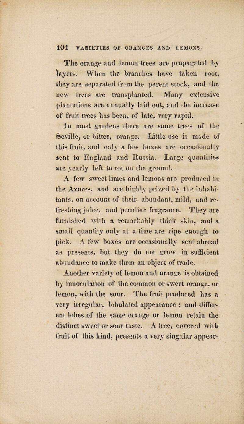 The orange and lemon trees are propagated by lay ers. When the branches have taken root, they are separated from the parent stock, and the new trees are transplanted. Many extensive plantations are annually laid out, and the increase of fruit trees has been, of late, very rapid. In most gardens there are some trees of the Seville, or bitter, orange. Little use is made of this fruit, and only a few boxes are occasionally sent to England and Russia. Large quantities are yearly left to rot on the ground. A few sweet limes and lemons are produced in the Azores, and are highly prized by the inhabi¬ tants, on account of their abundant, mild, and re¬ freshing juice, and peculiar fragrance. They are furnished with a remarkably thick skin, and a small quantity only at a time are ripe enough to pick. A few boxes are occasionally sent abroad as presents, but they do not grow in sufficient abundance to make them an object of trade. Another variety of lemon and orange is obtained by innoculation of the common or sweet orange, or lemon, with the sour. The fruit produced has a very irregular, lobulaied appearance ; and differ¬ ent lobes of the same orange or lemon retain the distinct sweet or sour taste. A tree, covered with fruit of this kind, presents a very singular appear-