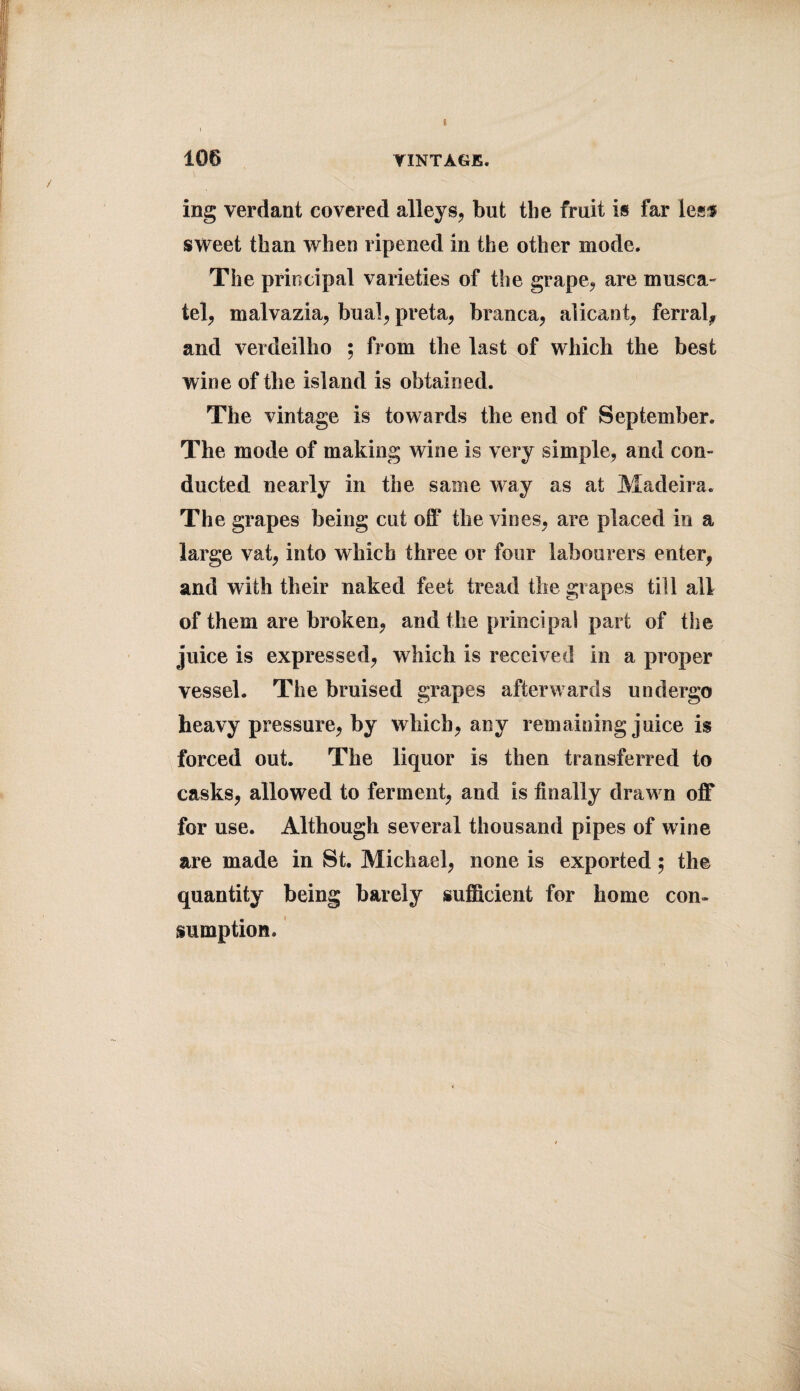 I 106 VINTAGE. ing verdant covered alleys, but the fruit is far less sweet than when ripened in the other mode. The principal varieties of the grape, are musca¬ tel, malvazia, bual, preta, branca, alicant, ferral, and verdeilbo ; from the last of which the best wine of the island is obtained. The vintage is towards the end of September. The mode of making wine is very simple, and con¬ ducted nearly in the same way as at Madeira. The grapes being cut off the vines, are placed in a large vat, into which three or four labourers enter, and with their naked feet tread the grapes till all of them are broken, and the principal part of the juice is expressed, which is received in a proper vessel. The bruised grapes afterwards undergo heavy pressure, by which, any remaining juice is forced out. The liquor is then transferred to casks, allowed to ferment, and is finally draw n off for use. Although several thousand pipes of wine are made in St. Michael, none is exported; the quantity being barely sufficient for home con¬ sumption.