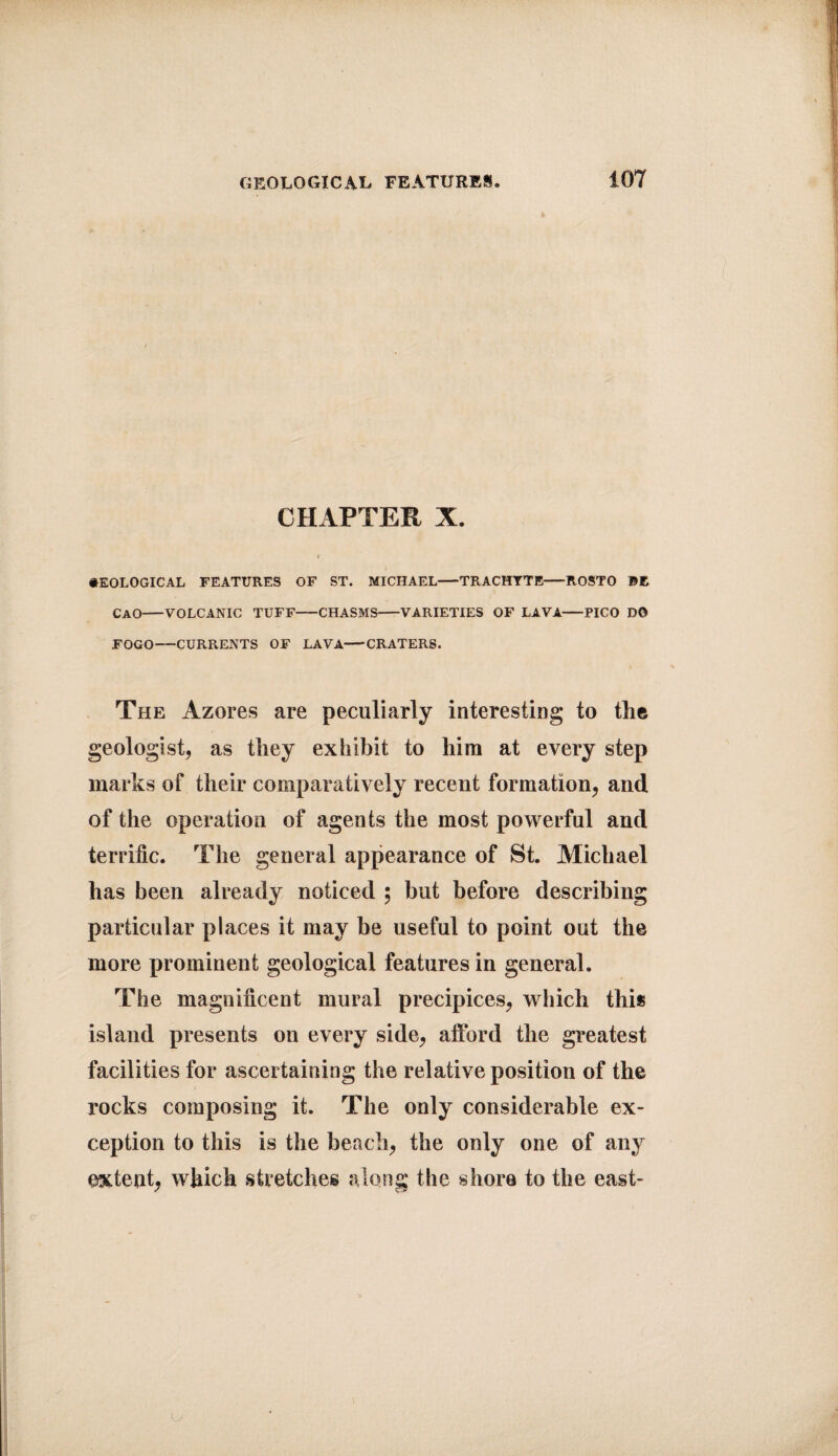 a CHAPTER X. GEOLOGICAL FEATURES OF ST. MICHAEL-TRACHYTE-ItOSTO BE CAO-VOLCANIC TUFF-CHASMS-VARIETIES OF LAVA-PICO DO FOGO-CURRENTS OF LAVA-CRATERS. The Azores are peculiarly interesting to the geologist, as they exhibit to him at every step marks of their comparatively recent formation, and of the operation of agents the most powerful and terrific. The general appearance of St. Michael has been already noticed 5 but before describing particular places it may be useful to point out the more prominent geological features in general. The magnificent mural precipices, which this island presents on every side, afford the greatest facilities for ascertaining the relative position of the rocks composing it. The only considerable ex¬ ception to this is the beach, the only one of any extent, which stretches along the shore to the east-