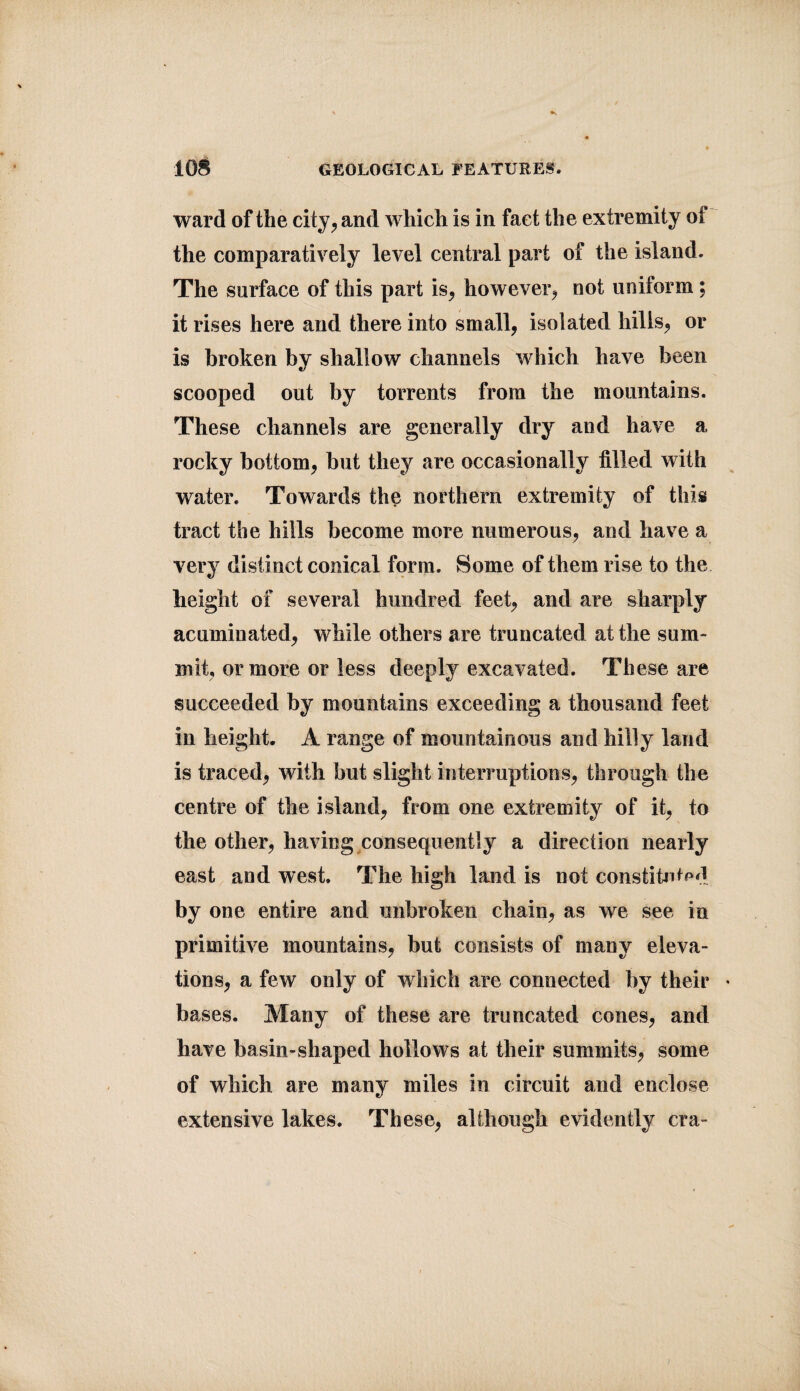 ward of the city, and which is in fact the extremity oi the comparatively level central part of the island. The surface of this part is, however, not uniform; it rises here and there into small, isolated hills, or is broken by shallow channels which have been scooped out by torrents from the mountains. These channels are generally dry and have a rocky bottom, but they are occasionally tilled with water. Towards the northern extremity of this tract the hills become more numerous, and have a very distinct conical form. Some of them rise to the height of several hundred feet, and are sharply acuminated, while others are truncated at the sum¬ mit, or more or less deeply excavated. These are succeeded by mountains exceeding a thousand feet in height. A range of mountainous and hilly land is traced, with but slight interruptions, through the centre of the island, from one extremity of it, to the other, having consequently a direction nearly east and west. The high land is not constituted by one entire and unbroken chain, as we see in primitive mountains, but consists of many eleva¬ tions, a few only of which are connected by their • bases. Many of these are truncated cones, and have basin-shaped hollows at their summits, some of which are many miles in circuit and enclose extensive lakes. These, although evidently era-