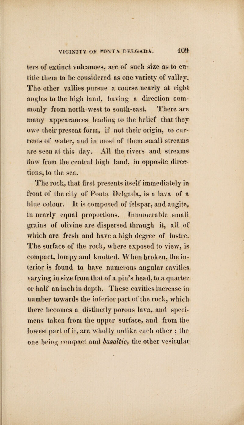 ters of extinct volcanoes, are of sucli size as to en¬ title them to be considered as one variety of valley. The other vallies pursue a course nearly at right angles to the high land, having a direction com¬ monly from north-west to south-east. There are many appearances leading to the belief that they owe their present form, if not their origin, to cur¬ rents of water, and in most of them small streams are seen at this day. All the rivers and streams flow from the central high land, in opposite direc¬ tions, to the sea. The rock, that first presents itself immediately in front of the city of Ponta Delgada, is a lava of a blue colour. It is composed of felspar, and augite, in nearly equal proportions. Innumerable small grains of olivine are dispersed through it, all of which are fresh and have a high degree of lustre. The surface of the rock, where exposed to view, is compact, lumpy and knotted. When broken, the in¬ terior is found to have numerous angular cavities varying in size from that of a pi ids head, to a quarter or half an inch in depth. These cavities increase in number towards the inferior part of the rock, which there becomes a distinctly porous lava, and speci¬ mens taken from the upper surface, and from the lowest part of it, are wholly unlike each other ; the one being compact and basaltic, tlie other vesicular