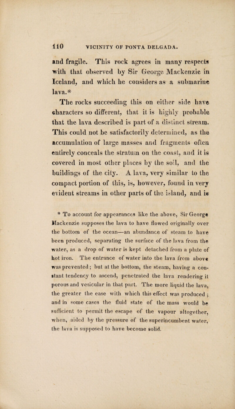 and fragile. This rock agrees in many respects with that observed by Sir George Mackenzie in Iceland, and which he considers as a submarine lava.* The rocks succeeding this on either side have characters so different, that it is highly probable that the lava described is part of a distinct stream. This could not be satisfactorily determined, as the accumulation of large masses and fragments often entirely conceals the stratum on the coast, and it is covered in most other places by the soil, and the buildings of the city. A lava, very similar to the compact portion of this, is, however, found in very evident streams in other parts of the island, and is * To account for appearances like the above, Sir George Mackenzie supposes the lava to have flowed originally over the bottom of the ocean—an abundance of steam to have been produced, separating the surface of the lava from the water, as a drop of water is kept detached from a plate of hot iron. The entrance of water into the lava from above was prevented; hut at the bottom, the steam, having a con¬ stant tendency to ascend, penetrated the lava rendering it porous and vesicular in that part. The more liquid the lava, the greater the ease with which this effect was produced ; and in some cases the fluid state of the mass would be sufficient to permit the escape of the vapour altogether, when, aided by the pressure of the superincumbent water, the lava is supposed to have become solid.