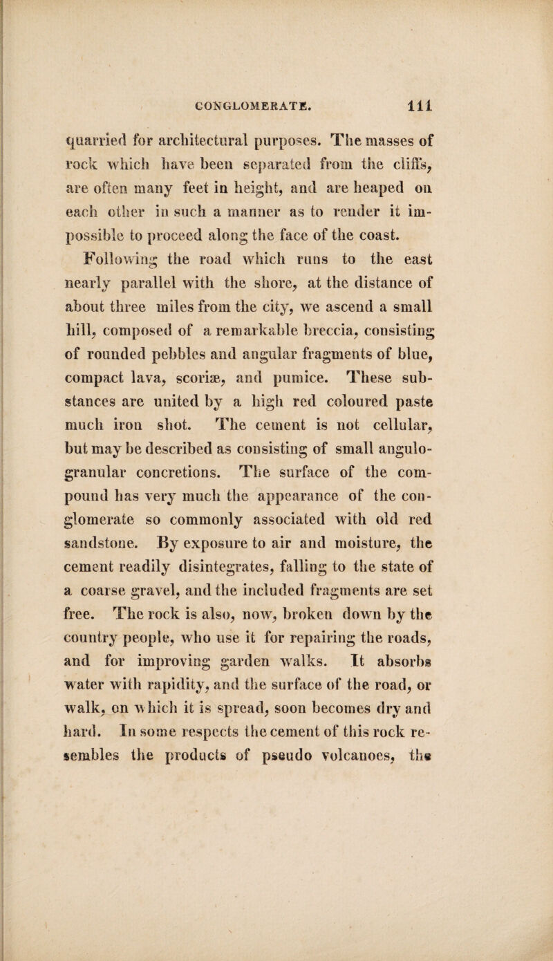 quarried for architectural purposes. The masses of rock which have been separated from the cliffs, are often many feet in height, and are heaped on each other in such a manner as to render it im¬ possible to proceed along the face of the coast. Following the road which runs to the east nearly parallel with the shore, at the distance of about three miles from the city, we ascend a small hill, composed of a remarkable breccia, consisting of rounded pebbles and angular fragments of blue, compact lava, scoriae, and pumice. These sub¬ stances are united by a high red coloured paste much iron shot. The cement is not cellular, but may be described as consisting of small angulo- granular concretions. The surface of tbe com¬ pound has very much the appearance of the con¬ glomerate so commonly associated with old red sandstone. By exposure to air and moisture, the cement readily disintegrates, falling to the state of a coarse gravel, and the included fragments are set free. The rock is also, now, broken down by the country people, who use it for repairing the roads, and for improving garden walks. It absorbs water with rapidity, and the surface of the road, or walk, on which it is spread, soon becomes dry and hard. In some respects the cement of this rock re¬ sembles the products of pseudo volcanoes, the