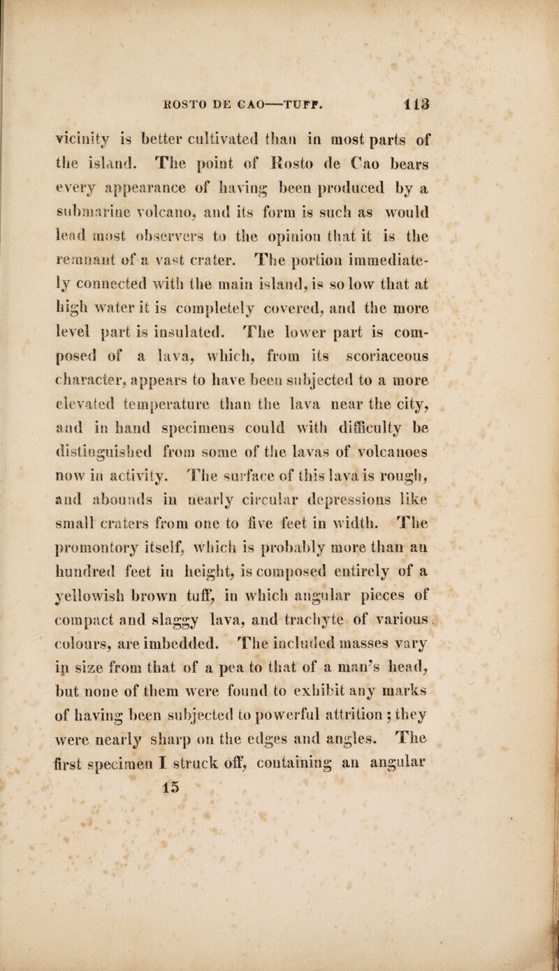 ROSTO DE GAO—-TUFF. lieS vicinity is better cultivated than in most parts of the island. The point of Kosto de Cao bears every appearance of having been produced by a submarine volcano, and its form is such as would / lead most observers to the opinion that it is the remnant of a vast crater. The portion immediate¬ ly connected with the main island, is so low that at high water it is completely covered, and the more level part is insulated. The lower part is com¬ posed of a lava, which, from its scoriaceous character, appears to have been subjected to a more elevated temperature than the lava near the city, and in hand specimens could with difficulty be distinguished from some of the lavas of volcanoes now in activity. The surface of this lava is rough, and abounds in nearly circular depressions like small craters from one to live feet in width. The promontory itself, which is probably more than an hundred feet in height, is composed entirely of a - % yellowish brown tuffi in which angular pieces of compact and slaggy lava, and trachyte of various colours, are imbedded. The included masses vary ip size from that of a pea to that of a man’s head, but none of them were found to exhibit any marks of having been subjected to powerful attrition ; they were nearly sharp on the edges and angles. The first specimen I struck off, containing an angular 15