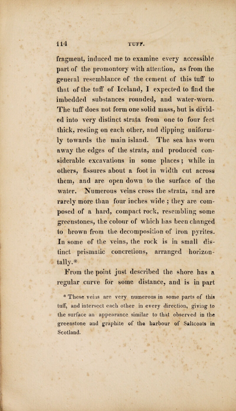 fragment, induced me to examine every accessible part of the promontory with attention, as from the general resemblance of the cement of this tuff to that of the tuff of Iceland, I expected to find the imbedded substances rounded, and water-worn. The tuff does not form one solid mass, but is divid¬ ed into very distinct strata from one to four feet thick, resting on each other, and dipping uniform¬ ly towards the main island. The sea has worn away the edges of the strata, and produced con¬ siderable excavations in some places; while in others, fissures about a foot in width cut across them, and are open down to the surface of the water. Numerous veins cross tbe strata, and are rarely more than four inches wide ; they are com¬ posed of a bard, compact rock, resembling some greenstones, the colour of which has been changed to brown from the decomposition of iron pyrites. In some of the veins, the rock is in small dis¬ tinct prismatic concretions, arranged horizon¬ tally.* From the point just described the shore has a regular curve for some distance, and is in part * These veins are very numerous in some parts of this tuff, and intersect each other in every direction, giving to the surface an appearance similar to that observed in the greenstone and graphite of the harbour of Saltcoats in Scotland.