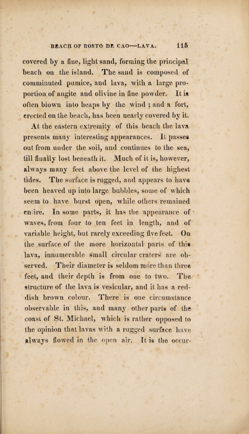 covered by a fine, light sand, forming the principal beach oil the island. The sand is composed of comminuted pumice, and lava, with a large pro¬ portion of augite and olivine in fine powder. It is often biown into heaps by the wind ; and a fort, erected on the beach, has been nearly covered by it. At the eastern extremity of this beach the lava presents many interesting appearances. It passes out from under the soil, and continues to the sea, till finally lost beneath it. Much of it is, however, always many feet above the level of the highest tides. The surface is rugged, and appears to have been heaved up into large bubbles, some of which seem to have burst open, while others remained entire. In some parts, it has the appearance of waves, from four to ten feet in length, and of variable height, but rarely exceeding five feet. On the surface of the more horizontal parts of this lava, innumerable small circular craters are ob¬ served. Their diameter is seldom more than three feet, and their depth is from one to two. The structure of the lava is vesicular, and it has a red¬ dish brown colour. There is one circumstance observable in this, and many other parts of the coast of St. Michael, which is rather opposed to the opinion that lavas with a rugged surface have always flowed in the open air. It is the occur-