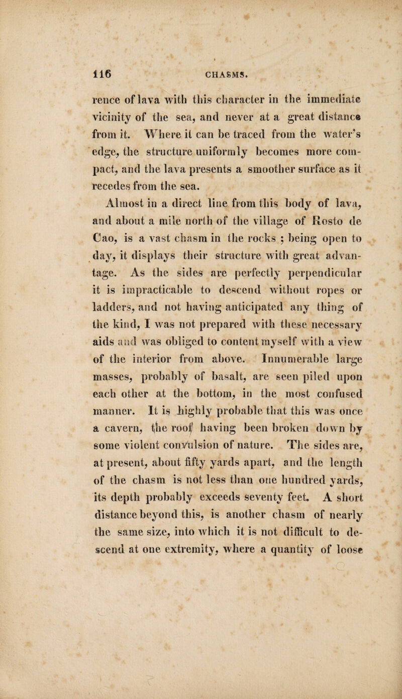 rence of lava with this character in the immediate vicinity of the sea, and never at a great distance from it. Where it can be traced from the water's edge, the structure uniformly becomes more com¬ pact, and the lava presents a smoother surface as it recedes from the sea. Almost in a direct line from this body of lava, and about a mile north of the village of Rosto de Cao, is a vast chasm in the rocks ; being open to day, it displays their structure with great advan¬ tage. As the sides are perfectly perpendicular it is impracticable to descend without ropes or ladders, and not having anticipated any thing of the kind, I was not prepared with these necessary aids and was obliged to content myself with a view of the interior from above. Innumerable large masses, probably of basalt, are seen piled upon each other at the bottom, in the most confused manner. It is highly probable that this was once a cavern, t,he roof having been broken down by some violent convulsion of nature. The sides are, at present, about fifty yards apart, and the length of the chasm is not less than one hundred yards, its depth probably exceeds seventy feet A short distance beyond this, is another chasm of nearly the same size, into wdiich it is not difficult to de¬ scend at one extremity, where a quantity of loose > ' * N v * * AG