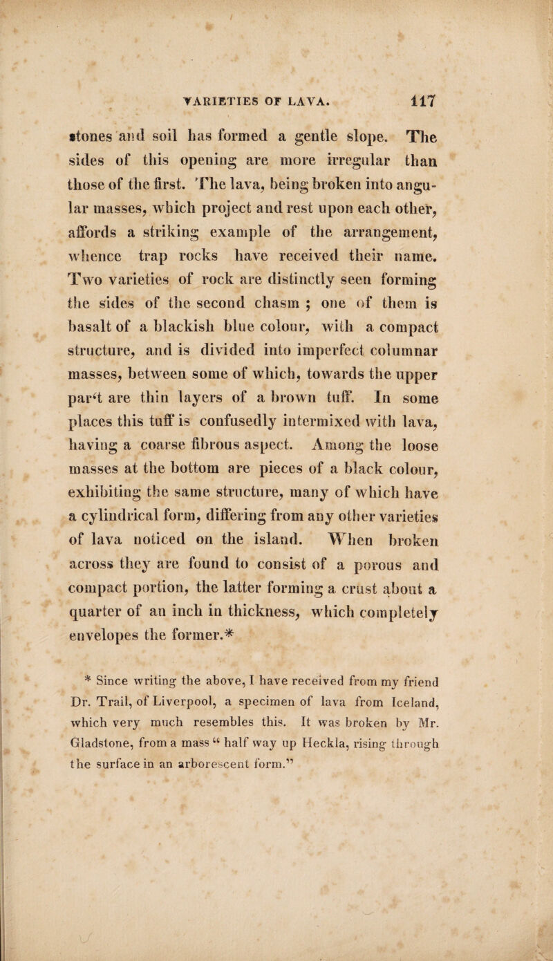 •tones and soil has formed a gentle slope. The sides of this opening are more irregular than those of the first. The lava, being broken into angu¬ lar masses, which project and rest upon each other, affords a striking example of the arrangement, whence trap rocks have received their name. Two varieties of rock are distinctly seen forming the sides of the second chasm ; one of them is basalt of a blackish blue colour, with a compact structure, and is divided into imperfect columnar masses, between some of which, towards the upper pard are thin layers of a brown tuff. In some places this tuff is confusedly intermixed with lava, having a coarse fibrous aspect. Among the loose masses at the bottom are pieces of a black colour, exhibiting the same structure, many of which have a cylindrical form, differing from any other varieties of lava noticed on the island. When broken across they are found to consist of a porous and compact portion, the latter forming a crust about a quarter of an inch in thickness, which completely envelopes the former.* * Since writing the above, I have received from my friend Dr. Trail, of Liverpool, a specimen of lava from Iceland, which very much resembles this. It was broken by Mr. Gladstone, from a mass u half way up Heckla, rising through the surface in an arborescent form.”