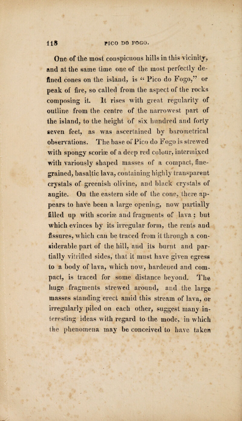 One of the most conspicuous hills in this vicinity, and at the same lime one of the most perfectly de¬ fined cones on the island, is u Pico do Fogo,?? or peak of fire, so called from the aspect of the rocks composing it. It rises with great regularity of outline from the centre of the narrowest part of the island, to the height of six hundred and forty seven feet, as was ascertained by barometrical observations. The base of Pico do Fogo is strewed with spongy scorke of a deep red colour, intermixed with variously shaped masses of a compact, fine¬ grained, basaltic lava, containing highly transparent crystals of greenish olivine, and black crystals of augite. On the eastern side of the cone, there ap¬ pears to have been a large opening, now partially filled up with scorke and fragments of lava; hut which evinces by its irregular form, the rents and fissures, which can he traced from it through a con¬ siderable part of the hill, and its burnt and par¬ tially vitrified sides, that it must have given egress to a body of lava, which now, hardened and com¬ pact, is traced for some distance beyond. The huge fragments strewed around, and the large masses standing erect amid this stream of lava, or irregularly piled on each other, suggest many in¬ teresting ideas with regard to the mode, in which the phenomena may be conceived'to have taken