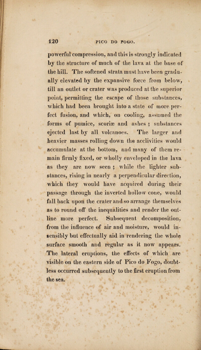 powerful compression, and tills is strongly indicated % the structure of much of the lava at the base of the hill. The softened strata must have been gradu¬ ally elevated by the expansive force from below, till an outlet or crater was produced at the superior point, permitting the escape of those substances, which had been brought into a state of more per¬ fect fusion, and which, on cooling, assumed the forms of pumice, scoria* and ashes ; substances ejected last by all volcanoes. The larger and heavier masses rolling down the acclivities would accumulate at the bottom, and many of them re¬ main firmly fixed, or wholly enveloped in the lava as they are now seen ; while the lighter sub¬ stances, rising in nearly a perpendicular direction, which they would have acquired during their passage through the inverted hollow' cone, would fall back upon the crater and so arrange themselves as to round off the inequalities and render the out¬ line more perfect. Subsequent decomposition, from the influence of air and moisture, would in¬ sensibly but effectually aid in rendering the whole surface smooth and regular as it now appears. The lateral eruptions, the effects of which are visible on the eastern side of Pico do Togo, doubt¬ less occurred subsequently to the first eruption from the sea.