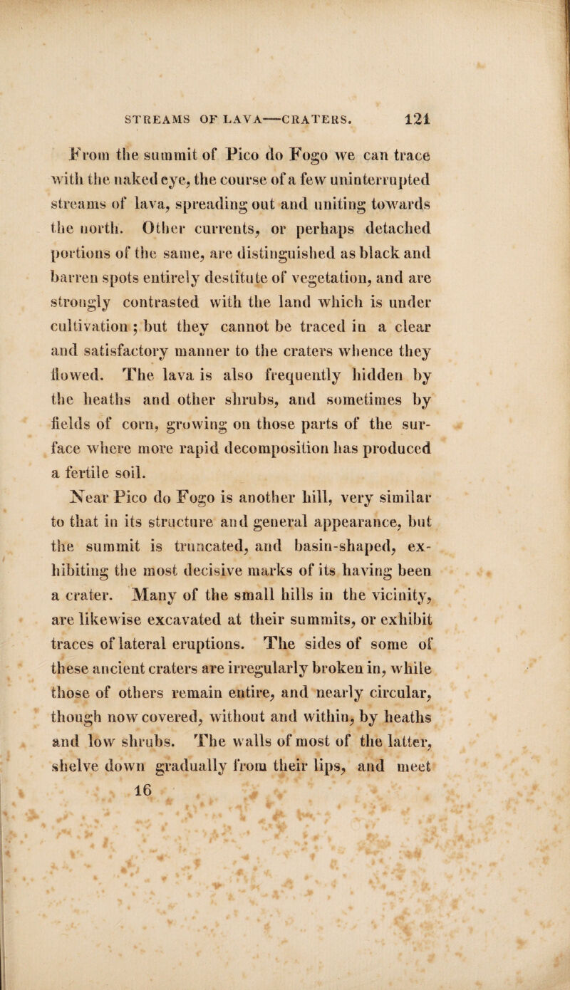 From the summit of Fico do Fogo we can trace with the naked eye, the course of a few uninterrupted streams of lava, spreading out and uniting towards the north. Other currents, or perhaps detached portions of the same, are distinguished as black and barren spots entirely destitute of vegetation, and are strongly contrasted with the land which is under cultivation : but thev cannot be traced in a clear / ts and satisfactory manner to the craters whence they ilowed. The lava is also frequently hidden by the heaths and other shrubs, and sometimes by fields of corn, growing on those parts of the sur¬ face where more rapid decomposition has produced a fertile soil. Near Pico do Fogo is another hill, very similar to that in its structure and general appearance, but the summit is truncated, and basin-shaped, ex¬ hibiting the most decisive marks of its having been a crater. Many of the small hills in the vicinity, are likewise excavated at their summits, or exhibit traces of lateral eruptions. The sides of some of these ancient craters are irregularly broken in, while those of others remain entire, and nearly circular, though now covered, without and within, by heaths and low shrubs. The walls of most of the latter, shelve down gradually from their lips, and meet 16