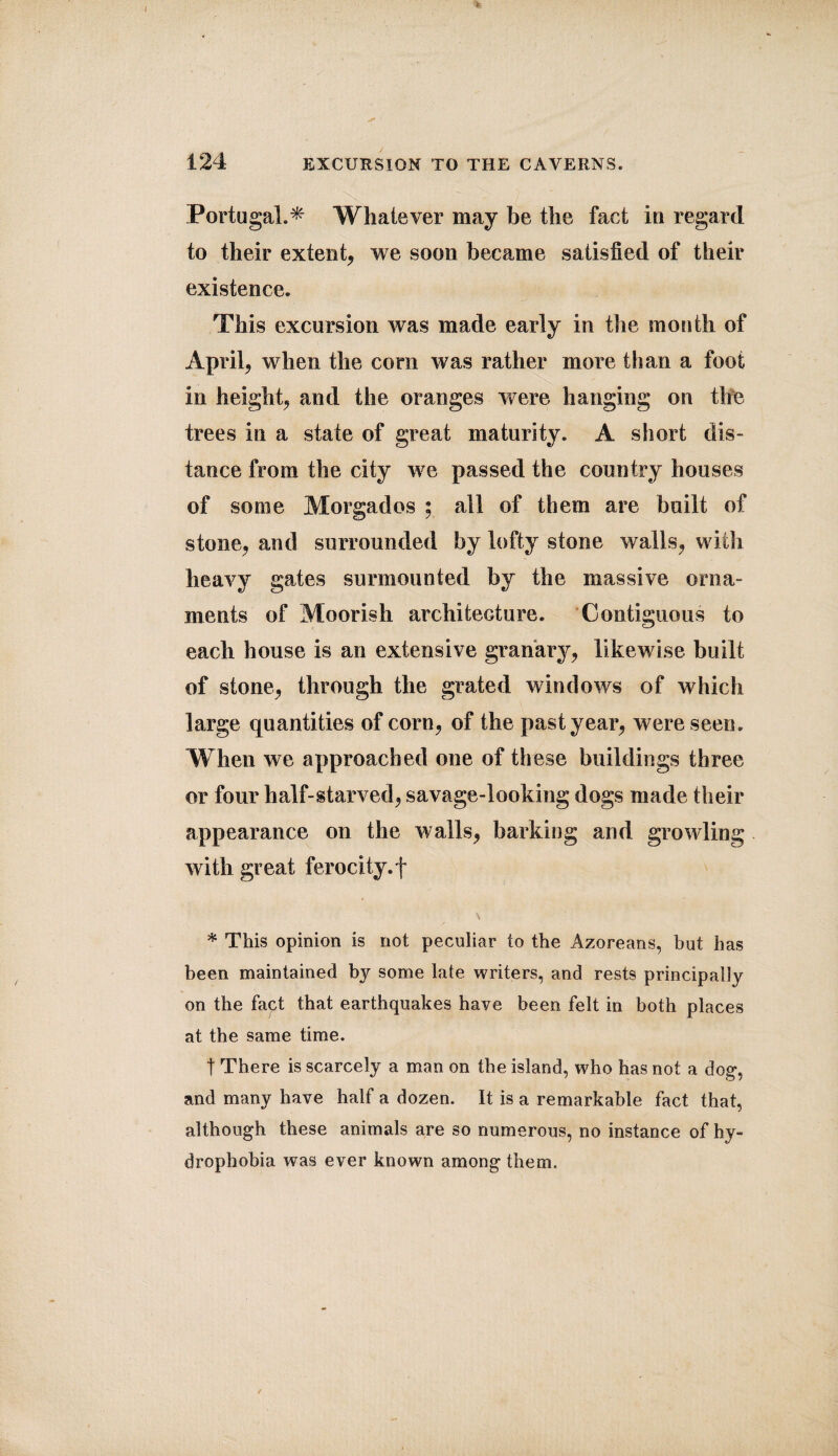 Portugal.* Whatever may be the fact in regard to their extent, we soon became satisfied of their existence. This excursion was made early in the mouth of April, when the com was rather more than a foot in height, and the oranges were hanging on the trees in a state of great maturity. A short dis¬ tance from the city we passed the country houses of some Morgados ; ail of them are built of stone, and surrounded by lofty stone walls, with heavy gates surmounted by the massive orna¬ ments of Moorish architecture. Contiguous to each house is an extensive granary, likewise built of stone, through the grated windows of which large quantities of corn, of the past year, were seen. When we approached one of these buildings three or four half-starved, savage-looking dogs made their appearance on the walls, barking and growling with great ferocity.f * This opinion is not peculiar to the Azoreans, hut has been maintained by some late writers, and rests principal!}? on the fapt that earthquakes have been felt in both places at the same time. t There is scarcely a man on the island, who has not a dog, and many have half a dozen. It is a remarkable fact that, although these animals are so numerous, no instance of hy¬ drophobia was ever known among them.