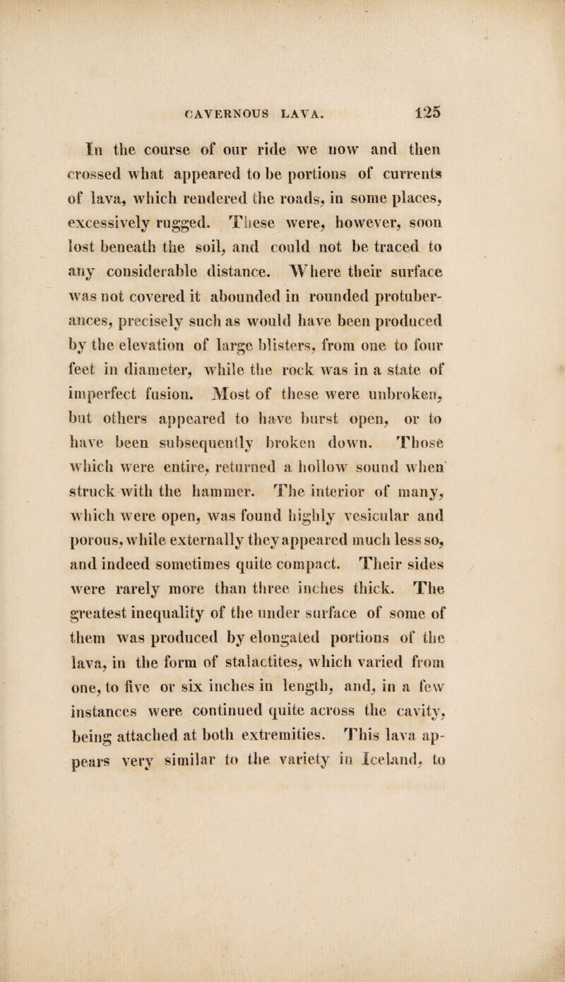 In the course of our ride we now and then crossed what appeared to he portions of currents of lava, which rendered the roads, in some places, excessively rugged. These were, however, soon lost beneath the soil, and could not be traced to any considerable distance. Where their surface was not covered it abounded in rounded protuber¬ ances, precisely such as would have been produced by the elevation of large blisters, from one to four feet in diameter, while the rock Avas in a state of imperfect fusion. Most of these were unbroken, but others appeared to ha\re burst open, or to have been subsequently broken down. Those which were entire, returned a hollow sound when struck with the hammer. The interior of many, which were open, was found highly vesicular and porous, while externally they appeared much less so, and indeed sometimes quite compact. Their sides were rarely more than three inches thick. The greatest inequality of the under surface of some of them Avas produced by elongated portions of the lava, in the form of stalactites, Avliich varied from one, to five or six inches in length, and, in a few instances Avere continued quite across the cavity, being attached at both extremities. This lava ap¬ pears very similar to the variety in Iceland, to