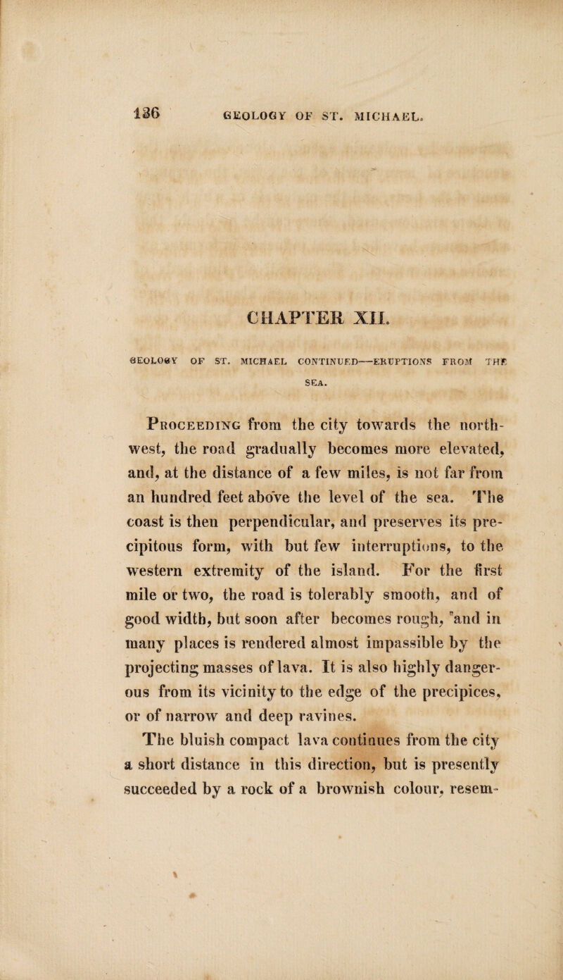 CHAPTER XII. SEOI.Q8Y OF ST. MICHAEL continued-ERUPTIONS from the SEA. Proceeding from the city towards the north¬ west, the road gradually becomes more elevated, and, at the distance of a few miles, is not far from an hundred feet above the level of the sea. The coast is then perpendicular, and preserves its pre¬ cipitous form, with but few interruptions, to the western extremity of the island. For the first mile or two, the road is tolerably smooth, and of good width, but soon after becomes rough, and in many places is rendered almost impassible by the projecting masses of lava. It is also highly danger¬ ous from its vicinity to the edge of the precipices, or of narrow and deep ravines. The bluish compact lava continues from the city a short distance in this direction, but is presently succeeded by a rock of a brownish colour, resem-