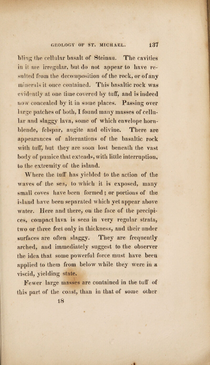 bling the cellular basalt of Steinau. The cavities in it are irregular, but do not appear to have re¬ sulted from the decomposition of the rock, or of any minerals it once contained. This basaltic rock was evidently at one time covered by tuff, and is indeed now concealed by it in some places. Passing over large patches of both, I found many masses of cellu¬ lar and slaggy lava, some of which envelope horn¬ blende, felspar, augite and olivine. There are appearances of alternations of the basaltic rock with tuff, but they are soon lost beneath the vast body of pumice that extends, with little interruption, to the extremity of the island. Where the tuff has yielded to the action of the waves of the sea, to which it is exposed, many small coves have been formed ; or portions of the island have been separated which yet appear above water. Here and there, on the face of the precipi¬ ces, compact lava is seen in very regular strata, two or three feet only in thickness, and their under surfaces are often slaggy. They are frequently arched, and immediately suggest to the observer the idea that some powerful force must have been applied to them from below while they were in a viscid, yielding state. Fewer large masses are contained in the tuff of this part of the coast, than in that of some other 18