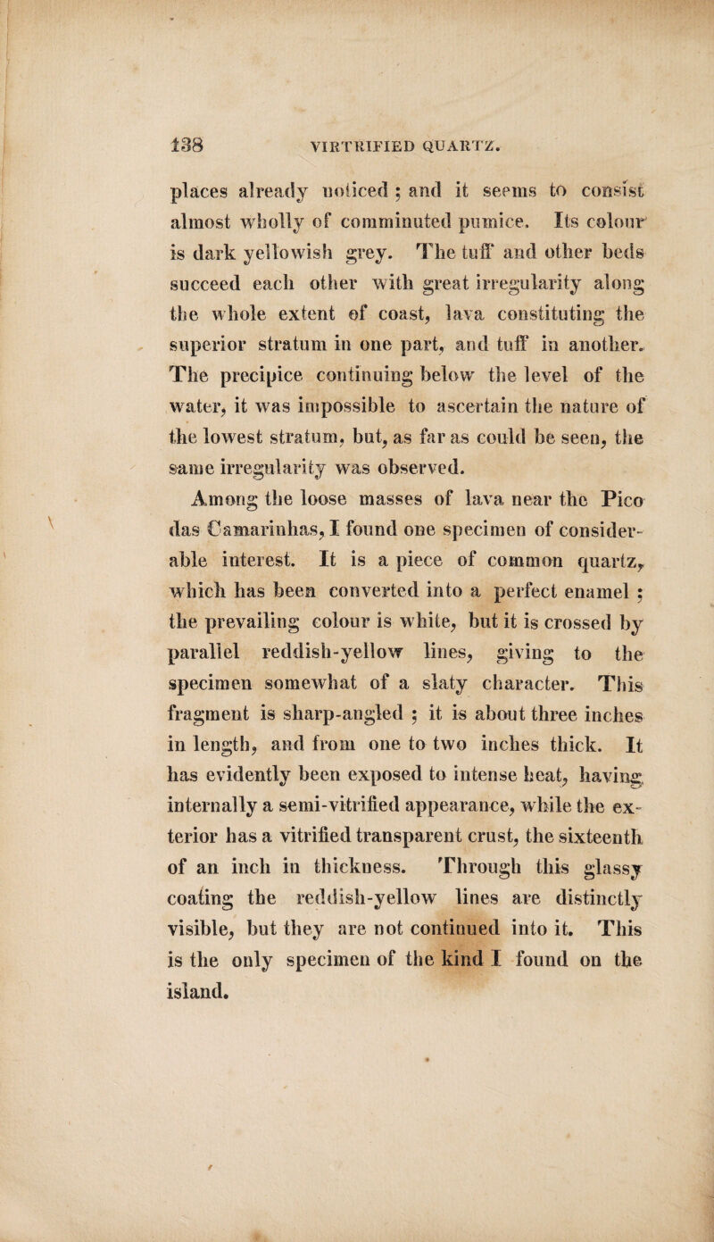 io8 VIRTRIFIED QUARTZ. places already noticed ; and it seems to consist almost wholly of comminuted pumice. Its colour is dark yellowish grey. The tuff and other beds succeed each other with great irregularity along the whole extent of coast, lava constituting: the superior stratum in one part, and tuff in another. The precipice continuing belowr the level of the w ater, it was impossible to ascertain the nature of the lowest stratum, but, as far as could be seen, the same irregularity was observed. Among the loose masses of lava near the Pico das Camarinhas, ! found one specimen of consider¬ able interest. It is a piece of common quartz^ which has been converted into a perfect enamel : the prevailing colour is white, but it is crossed by parallel reddish-yellow lines, giving to the specimen somewhat of a slaty character. This fragment is sharp-angled : it is about three inches in length, and from one to two inches thick. It lias evidently been exposed to intense heat, having, internally a semi-vitrified appearance, while the ex¬ terior has a vitrified transparent crust, the sixteenth of an inch in thickness. Through this glassy coating the reddish-yellow lines are distinctly visible, but they are not continued into it. This is the only specimen of the kind I found on the island.