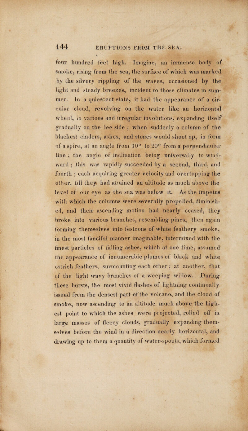 four hundred feet high. Imagine, an immense body of smoke, rising from the sea, the surface of which was marked by the silvery rippling of the waves, occasioned by the light and steady breezes, incident to those climates in sum¬ mer. In a quiescent state, it had the appearance of a cir¬ cular cloud, revolving on the water like an horizontal wheel, in various and irregular involutions, expanding itself gradually on the lee side ; when suddenly a column of the blackest cinders, ashes, and stones would shoot up, in form of aspire, at an angle from 10° to 20° from a perpendicular line ; the angle of inclination being universally to wind¬ ward ; this was rapidly succeeded by a second, third, and fourth ; each acquiring greater velocity and overtopping the other, till they had attained an altitude as much above the level of our eye as the sea was below it. As the impetus with which the columns were severally propelled, diminish¬ ed, and their ascending motion had nearly ceased, they broke into various branches, resembling pines, then again forming themselves into festoons of white feathery smoke, in the most fanciful manner imaginable, intermixed with the finest particles of falling ashes, which at one time, assumed the appearance of innumerable plumes of black and white ostrich feathers, surmounting each other; at another, that of the light wavy branches of a weeping willow. During these bursts, the most vivid flashes of lightning continually issued from the densest part of the volcano, and the cloud of smoke, now ascending to an altitude much above the high¬ est point to which the ashes were projected, rolled off in large masses of fleecy clouds, gradually expanding them¬ selves before the wind in a direction nearly horizontal, and drawing up to theca a quantity of water-spouts, which formed