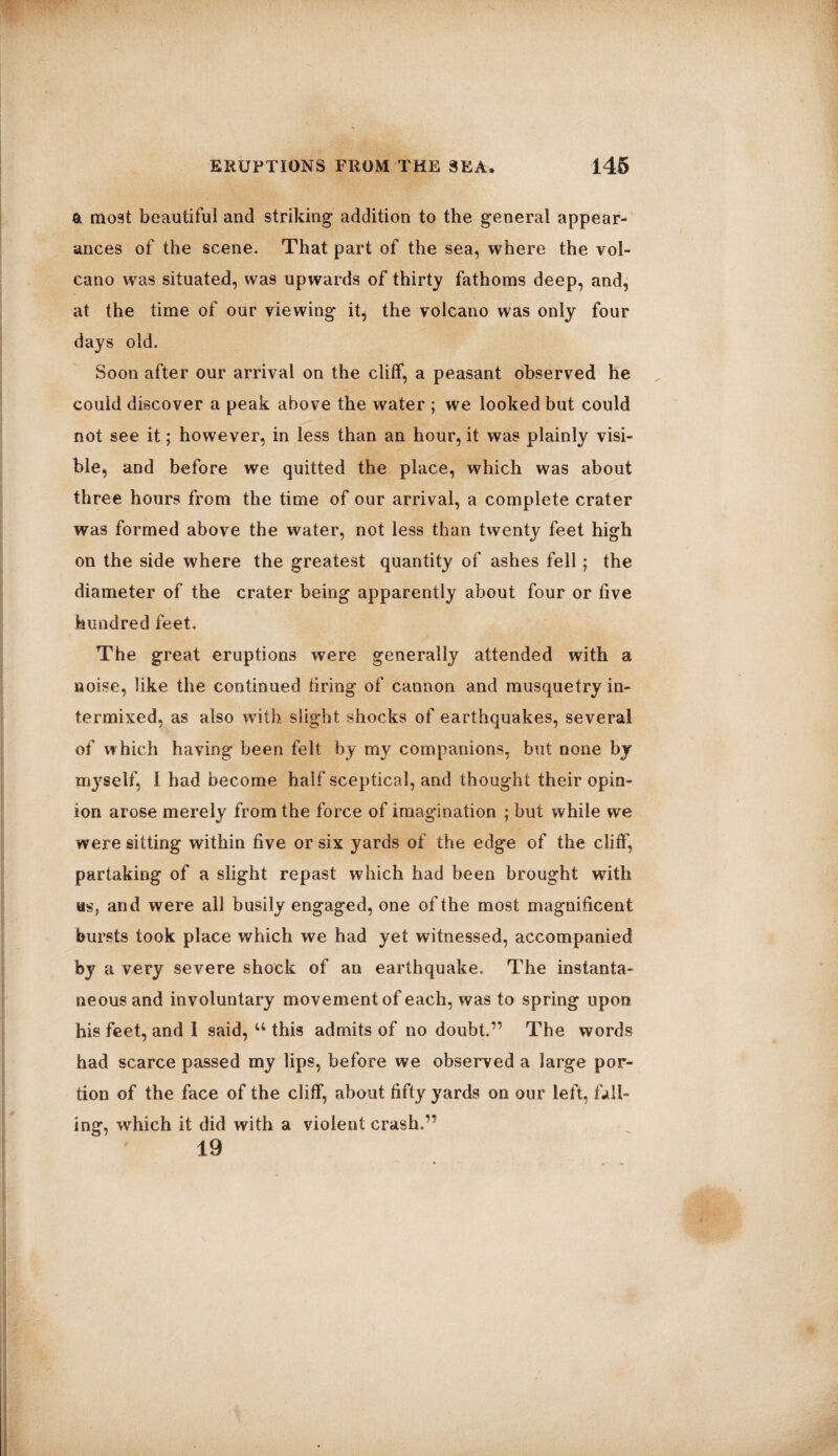 a most beautiful and striking addition to the general appear¬ ances of the scene. That part of the sea, where the vol¬ cano was situated, was upwards of thirty fathoms deep, and, at the time of our viewing it, the volcano was only four days old. Soon after our arrival on the cliff, a peasant observed he could discover a peak above the water ; we looked but could not see it; however, in less than an hour, it was plainly visi¬ ble, and before we quitted the place, which was about three hours from the time of our arrival, a complete crater was formed above the water, not less than twenty feet high on the side where the greatest quantity of ashes fell; the diameter of the crater being apparently about four or live hundred feet. The great eruptions were generally attended with a noise, like the continued tiring of cannon and musquetry in¬ termixed, as also with slight shocks of earthquakes, several of which having been felt by my companions, but none by myself, I had become half sceptical, and thought their opin¬ ion arose merely from the force of imagination ; but while we were sitting within live or six yards of the edge of the cliff, partaking of a slight repast which had been brought with us, and were all busily engaged, one of the most magnificent bursts took place which we had yet witnessed, accompanied by a very severe shock of an earthquake. The instanta¬ neous and involuntary movement of each, was to spring upon his feet, and 1 said, u this admits of no doubt.” The words had scarce passed my lips, before we observed a large por¬ tion of the face of the cliff, about fifty yards on our left, fall¬ ing, wrhich it did with a violent crash.” 19