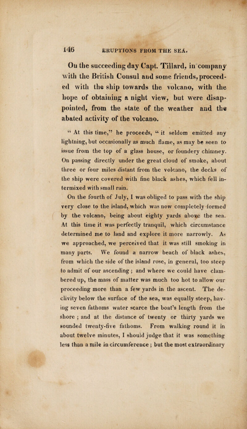 Ou the succeeding day Capt. Tillard, in company with the British Consul and some friends, proceed¬ ed with the ship towards the volcano, with the hope of obtaining a night view, but were disap¬ pointed, from the state of the weather and the abated activity of the volcano. “ At this time,” he proceeds, 41 it seldom emitted any lightning, but occasionally as much flame, as may be seen to issue from the top of a glass house, or foundery chimney. On passing directly under the great cloud of smoke, about three or four miles distant from the volcano, the decks of the ship were covered with fine black ashes, which fell in¬ termixed with small rain. On the fourth of July, I was obliged to pass with the ship very close to the island, which was now completely formed by the volcano, being about eighty yards above the sea. At this time it was perfectly tranquil, which circumstance determined me to land and explore it more narrowly. As we approached, we perceived that it was still smoking in many parts. We found a narrow beach of black ashes, from which the side of the island rose, in general, too steep to admit of our ascending ; and where we could have clam¬ bered up, the mass of matter was much too hot to allow our proceeding more than a few yards in the ascent. The de¬ clivity below the surface of the sea, was equally steep, hav¬ ing seven fathoms water scarce the boat’s length from the shore ; and at the distance of twenty or thirty yards we sounded twenty-five fathoms. From walking round it in about twelve minutes, I should judge that it was something less than a mile in circumference ; but the most extraordinary