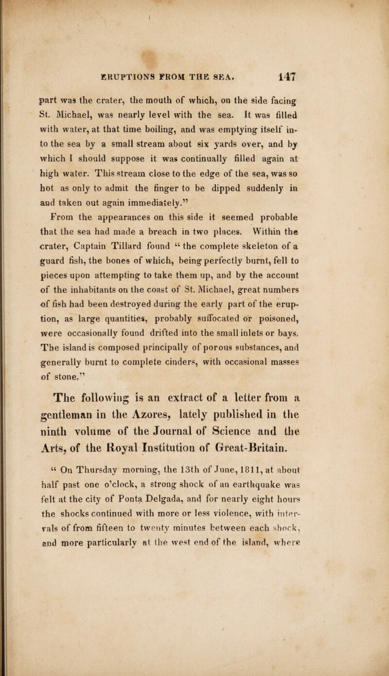 ERUPTIONS FROM THE SEA. 147 part was the crater, the mouth of which, on the side facing St. Michael, was nearly level with the sea. It was filled with water, at that time boiling, and was emptying itself in¬ to the sea by a small stream about six yards over, and by which l should suppose it was continually filled again at high water. This stream close to the edge of the sea, was so hot as only to admit the finger to be dipped suddenly in and taken out again immediately.” From the appearances on this side it seemed probable that the sea had made a breach in two places. Within the crater, Captain Tillard found 44 the complete skeleton of a guard fish, the bones of which, being perfectly burnt, fell to pieces upon attempting to take them up, and by the account of the inhabitants on the coast of St. Michael, great numbers of fish had been destroyed during the early part of the erup¬ tion, as large quantities, probably suffocated or poisoned, were occasionally found drifted into the small inlets or bays. The island is composed principally of porous substances, and generally burnt to complete cinders, with occasional masses of stone,” The following is an extract of a letter from a gentleman in the Azores, lately published in the ninth volume of the Journal of Science and the Arts, of the Royal Institution of Great-Britain. 44 On Thursday morning, the 13th of June, 1811, at about half past one o’clock, a strong shock of an earthquake was felt at the city of Ponta Delgada, and for nearly eight hours the shocks continued with more or less violence, with inter¬ vals of from fifteen to twenty minutes between each shock, and more particularly at the wrest end of the island, where