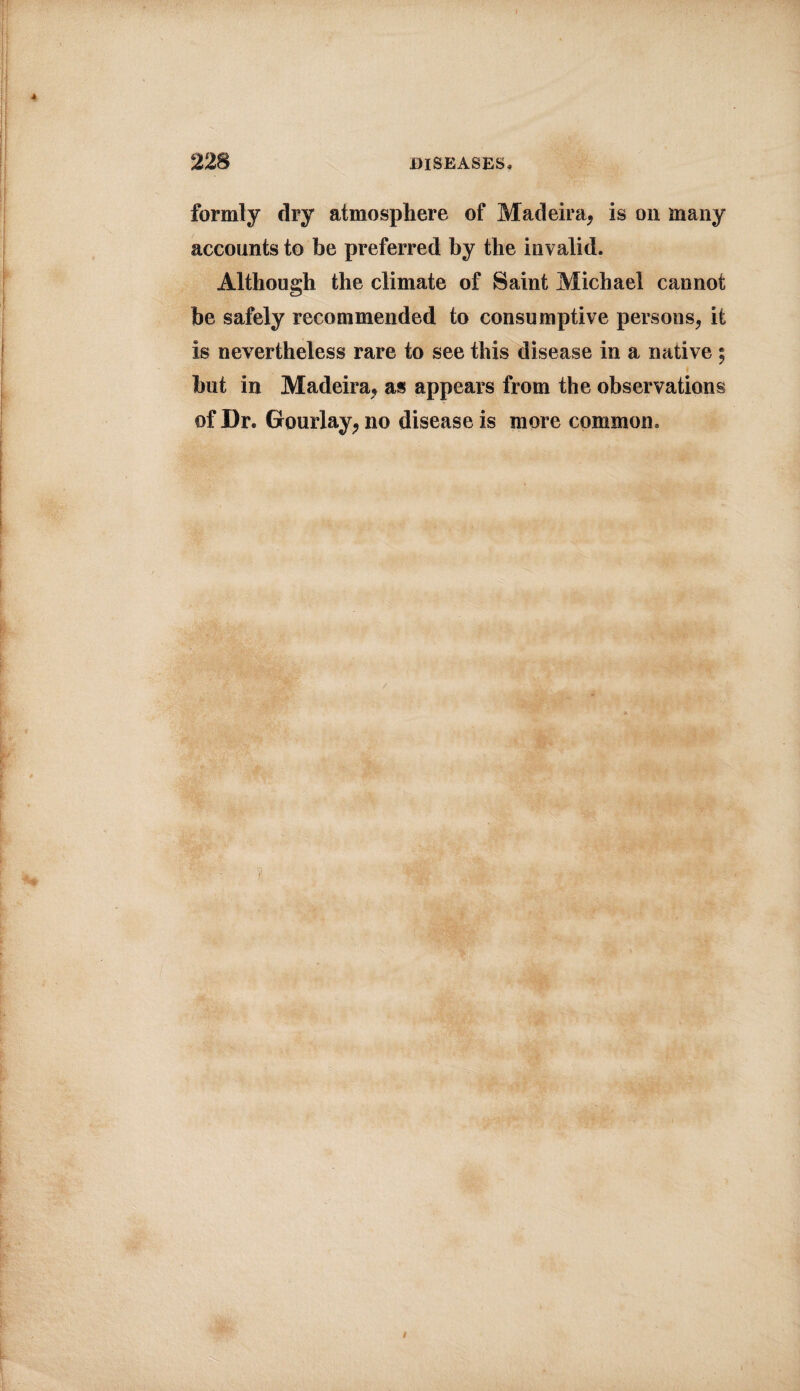 formly dry atmosphere of Madeira* is on many accounts to be preferred by the invalid. Although the climate of Saint Michael cannot be safely recommended to consumptive persons* it is nevertheless rare to see this disease in a native ; but in Madeira* as appears from the observations of Dr. Gourlay* no disease is more common. t