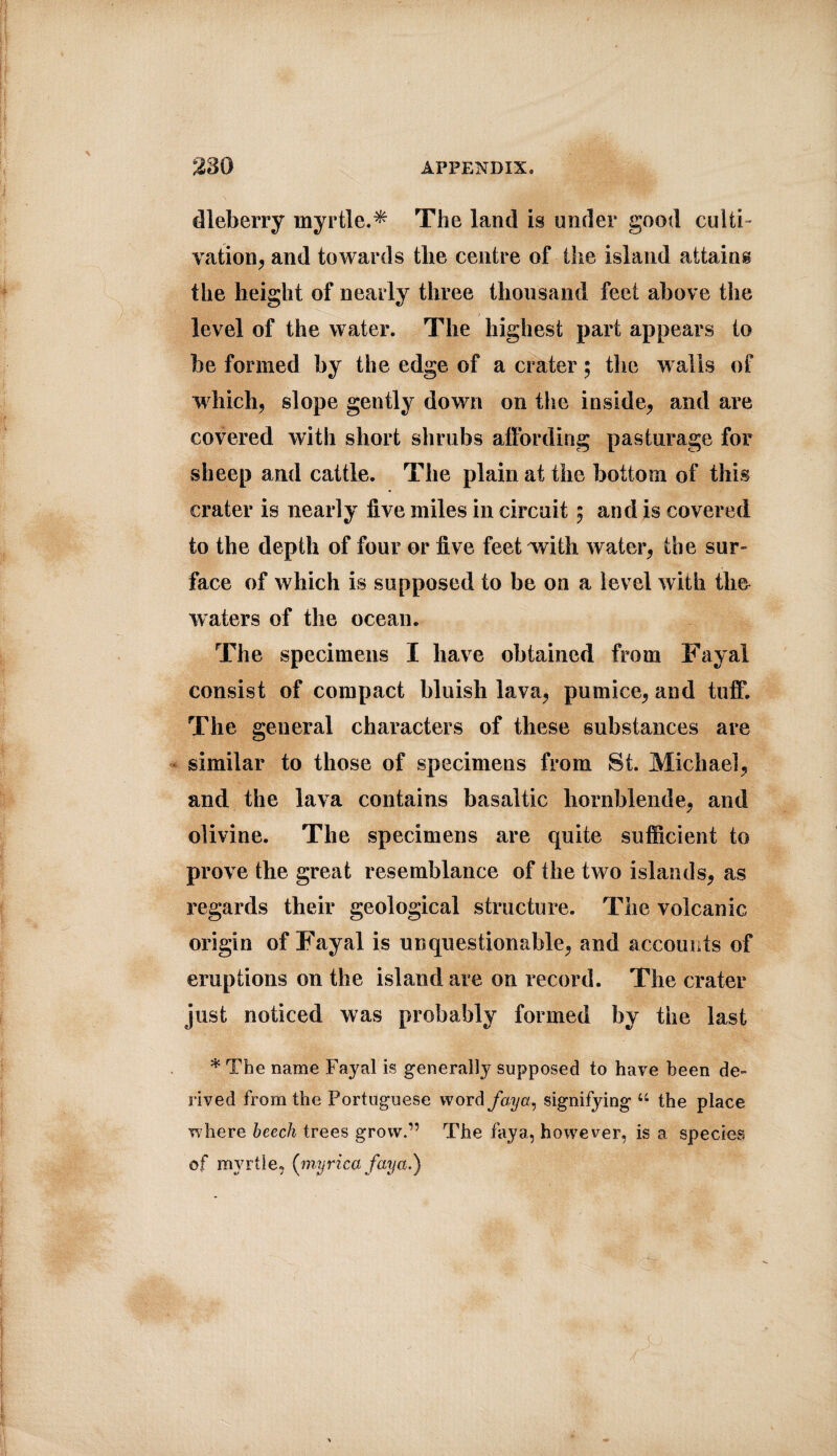 dleberry myrtle.* The land is under good culti¬ vation, and towards the centre of ■ the island attains the height of nearly three thousand feet above the level of the water. The highest part appears to be formed by the edge of a crater $ the walls of which, slope gently down on the inside, and are covered with short shrubs affording pasturage for sheep and cattle. The plain at the bottom of this crater is nearly five miles in circuit 5 and is covered to the depth of four or five feet with water, the sur¬ face of which is supposed to be on a level with tlm waters of the ocean. The specimens I have obtained from Fayal consist of compact bluish lava, pumice, and tuff. The. general characters of these substances are similar to those of specimens from St. Michael, and the lava contains basaltic hornblende, and olivine. The specimens are quite sufficient to prove the great resemblance of the two islands, as regards their geological structure. The volcanic origin of Fayal is unquestionable, and accounts of eruptions on the island are on record. The crater just noticed was probably formed by the last * The name Fayal is generally supposed to have been de¬ rived from the Portuguese word fay a, signifying “ the place where beech trees grow.” The faya, however, is a species of myrtle, (ynyrica faya.)