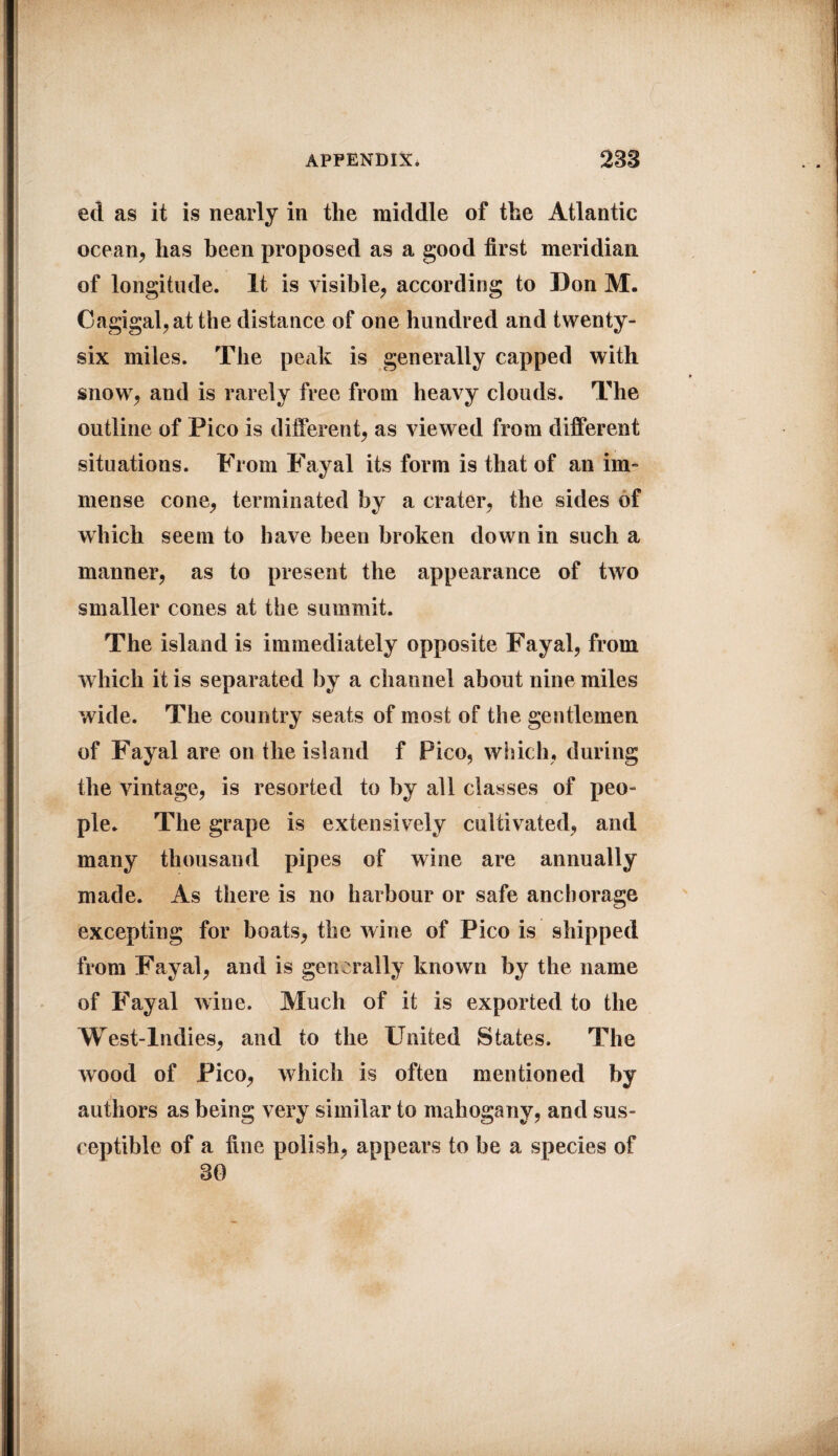 ed as it is nearly in the middle of the Atlantic ocean, has been proposed as a good first meridian of longitude. It is visible, according to Don M. Cagigal,at the distance of one hundred and twenty- six miles. The peak is generally capped with snow, and is rarely free from heavy clouds. The outline of Pico is different, as viewed from different situations. From Fayal its form is that of an im¬ mense cone, terminated by a crater, the sides of which seem to have been broken down in such a manner, as to present the appearance of two smaller cones at the summit. The island is immediately opposite Fayal, from which it is separated by a channel about nine miles wide. The country seats of most of the gentlemen of Fayal are on the island f Pico, which, during the vintage, is resorted to by all classes of peo¬ ple. The grape is extensively cultivated, and many thousand pipes of wine are annually made. As there is no harbour or safe anchorage excepting for boats, the wine of Pico is shipped from Fayal, and is generally known by the name of Fayal wine. Much of it is exported to the West-Indies, and to the United States. The wood of Pico, which is often mentioned by authors as being very similar to mahogany, and sus¬ ceptible of a fine polish, appears to be a species of 30