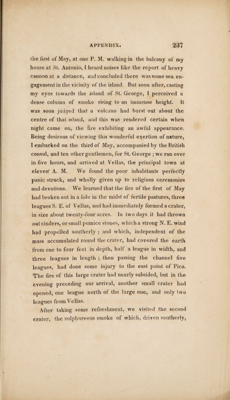 the first of May, at one P. M. walking in the balcony of my house at St. Antonio, I heard noises like the report of heavy cannon at a distance, and concluded there was some sea en¬ gagement in the vicinity of the island. But soon after, casting my eyes towards the island of St. George, 1 perceived a dense column of smoke rising to an immense height. It was soon judged that a volcano had burst out about the centre of that island, and this was rendered certain when night came on, the tire exhibiting an awful appearance. Being desirous of viewing this wonderful exertion of nature, I embarked on the third of May, accompanied by the British consul, and ten other gentlemen, for St. George ; we ran over in five hours, and arrived at Vellas, the principal town at eleven' A. M. We found the poor inhabitants perfectly panic struck, and wholly given up to religions ceremonies and devotions. We learned that the fire of the first of May had broken out in a lake in the midst of fertile pastures, three leagues S. E. of Vellas, and had immediately formed a crater, in size about twenty-four acres. In two days it had thrown out cinders, or small pumice stones, which a strong N. E. wind had propelled southerly ; and which, independent of the mass accumulated round the crater, had covered the earth from one to four feet in depth, half a league in width, and three leagues in length ; then passing the channel five leagues, had done some injury to the east point of Pico. The fire of this large crater had nearly subsided, but in the t evening preceding our arrival, another small crater had opened, one league north of the large one, and only two leagues from Vellas. After taking some refreshment, we visited the second crater, the sulphureous smoke of which, driven southerly.