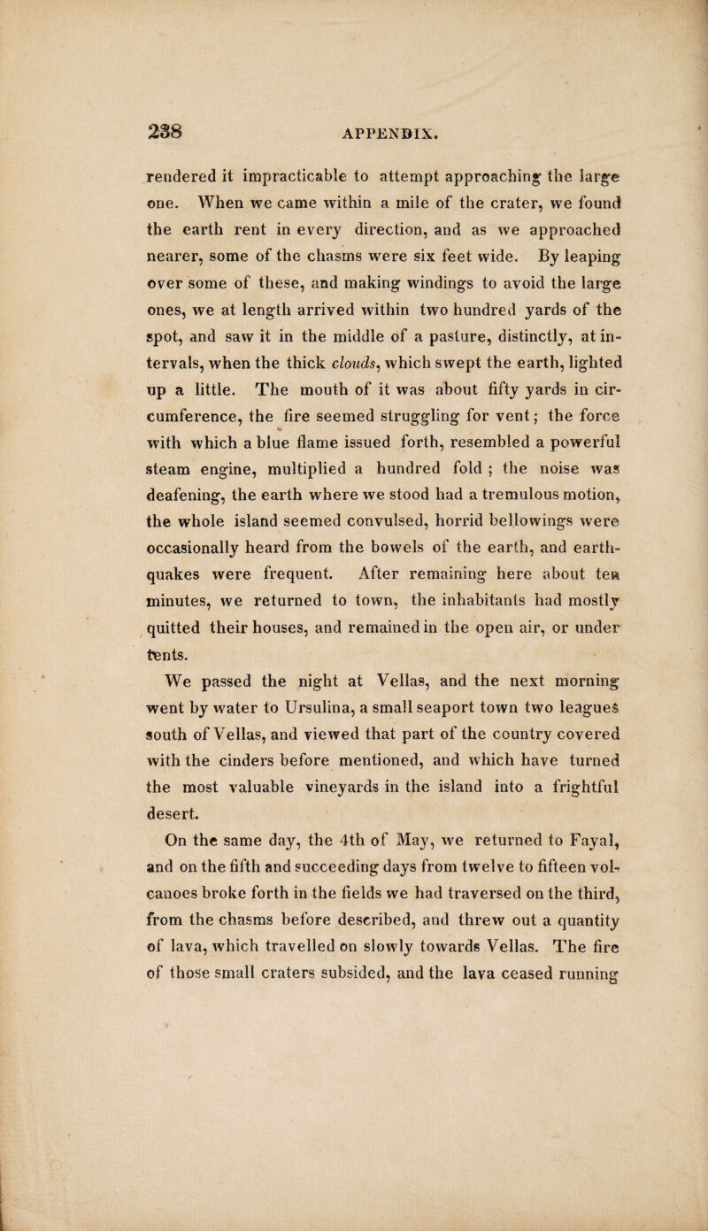 rendered it impracticable to attempt approaching the large one. When we came within a mile of the crater, we found the earth rent in every direction, and as we approached nearer, some of the chasms were six feet wide. By leaping over some of these, and making windings to avoid the large ones, we at length arrived within two hundred yards of the spot, and saw it in the middle of a pasture, distinctly, at in¬ tervals, when the thick clouds, which swept the earth, lighted up a little. The mouth of it was about fifty yards in cir¬ cumference, the fire seemed struggling for vent; the force with which a blue flame issued forth, resembled a powerful steam engine, multiplied a hundred fold ; the noise was deafening, the earth where we stood had a tremulous motion, the whole island seemed convulsed, horrid bellowings wrere occasionally heard from the bowels of the earth, and earth¬ quakes were frequent. After remaining here about ten minutes, we returned to town, the inhabitants had mostly quitted their houses, and remained in the open air, or under tents. We passed the night at Vellas, and the next morning went by water to Ursulina, a small seaport town two leagues south of Vellas, and viewed that part of the country covered with the cinders before mentioned, and which have turned the most valuable vineyards in the island into a frightful desert. On the same day, the 4th of May, we returned to Fayal, and on the fifth and succeeding days from twelve to fifteen vol¬ canoes broke forth in the fields we had traversed on the third, from the chasms before described, and threw out a quantity of lava, which travelled on slowly towards Vellas. The fire of those small craters subsided, and the lava ceased running