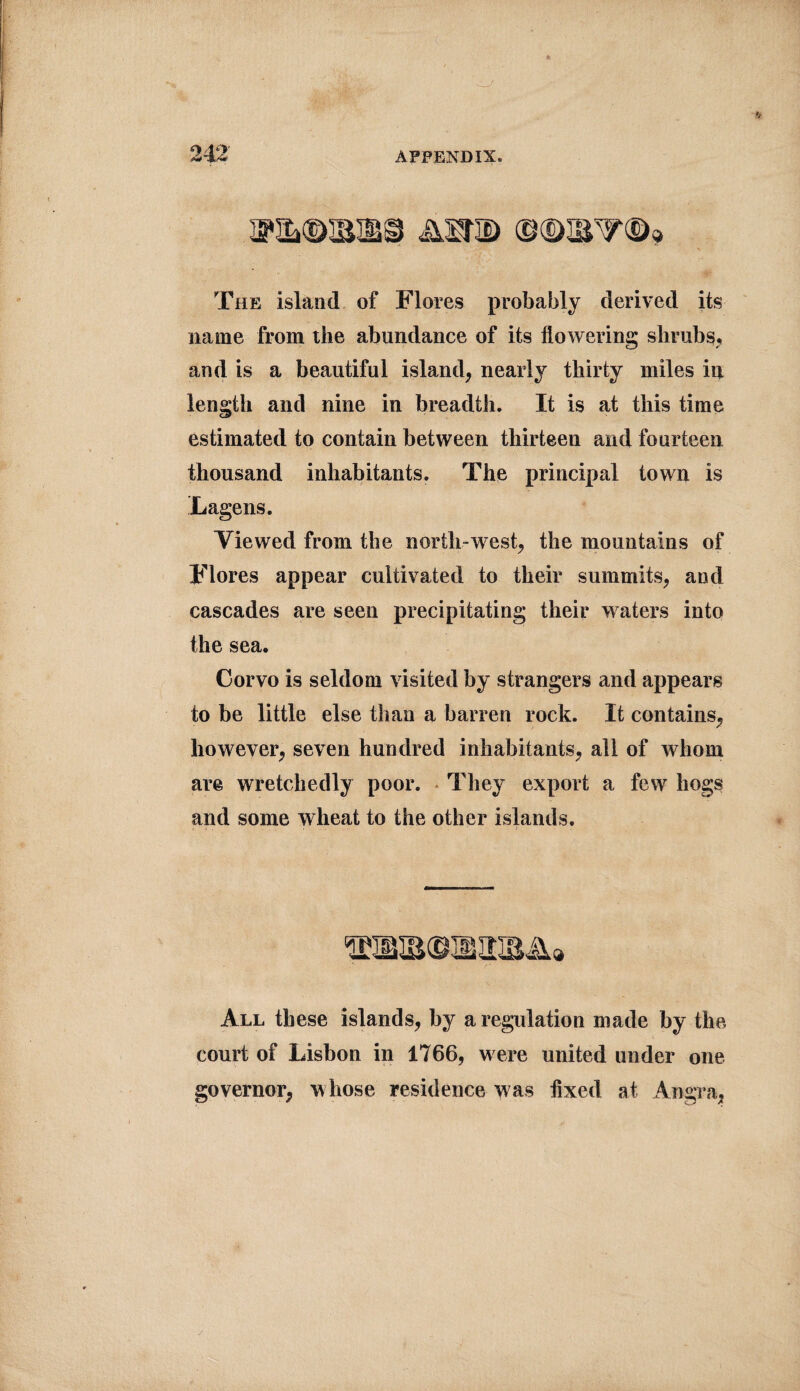 R&©SIfi9 A2TD @©&V©* The island of Flores probably derived its name from the abundance of its flowering shrubs, and is a beautiful island, nearly thirty miles in length and nine in breadth. It is at this time estimated to contain between thirteen and fourteen thousand inhabitants. The principal town is Lagens. Viewed from the north-west, the mountains of Flores appear cultivated to their summits, and cascades are seen precipitating their waters into the sea. Corvo is seldom visited by strangers and appears to be little else than a barren rock. It contains, however, seven hundred inhabitants, all of whom are wretchedly poor. They export a few hogs and some wheat to the other islands. All these islands, by a regulation made by the court of Lisbon in 1766, were united under one governor, whose residence was fixed at Angra,