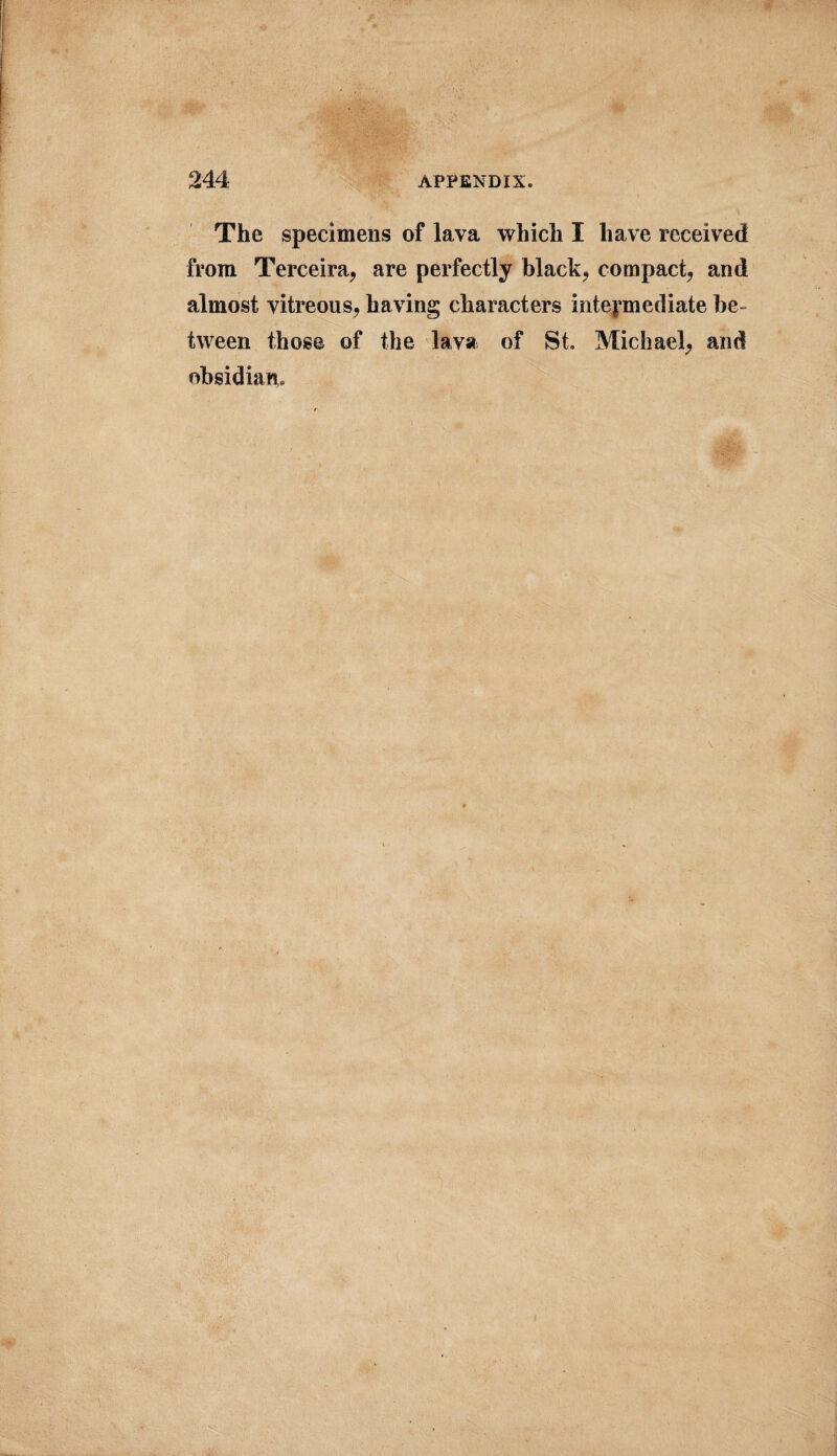 The specimens of lava which I have received from Terceira, are perfectly black, compact, and almost vitreous, having characters intermediate be¬ tween those of the lava of St. Michael, and obsidian. \