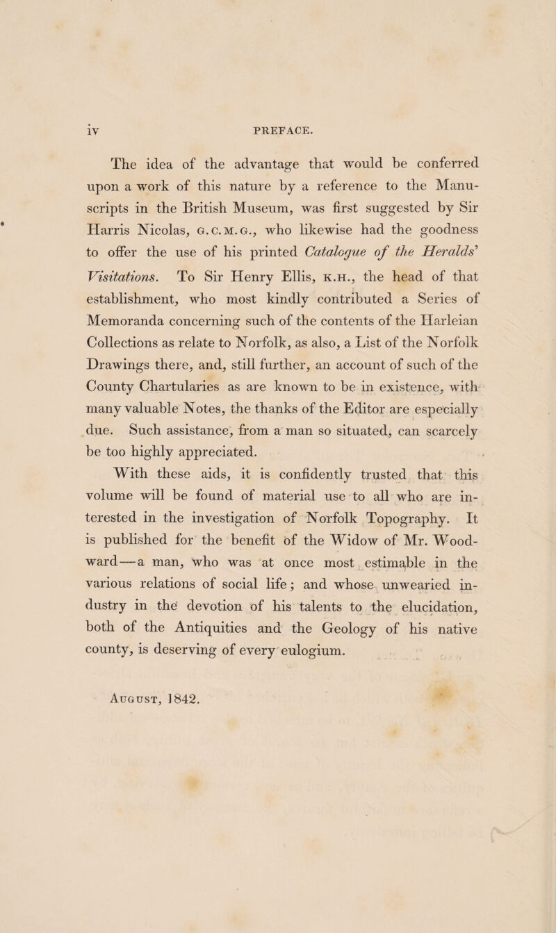 IV PREFACE. The idea of the advantage that would be conferred upon a work of this nature by a reference to the Manu¬ scripts in the British Museum, was first suggested by Sir Harris Nicolas, g.c. m.g., who likewise had the goodness to offer the use of his printed Catalogue of the Heralds’ Visitations. To Sir Henry Ellis, k.h., the head of that establishment, who most kindly contributed a Series of Memoranda concerning such of the contents of the Harleian Collections as relate to Norfolk, as also, a List of the Norfolk Drawings there, and, still further, an account of such of the County Chartularies as are known to be in existence, with many valuable Notes, the thanks of the Editor are especially due. Such assistance, from a man so situated, can scarcely be too highly appreciated. With these aids, it is confidently trusted that this volume will be found of material use to all who are in¬ terested in the investigation of Norfolk Topography. It is published for the benefit of the Widow of Mr. Wood¬ ward— a man, who was at once most estimable in the various relations of social life; and whose unwearied in¬ dustry in the devotion of his talents to the elucidation, both of the Antiquities and the Geology of his native county, is deserving of every eulogium. August, 1842.