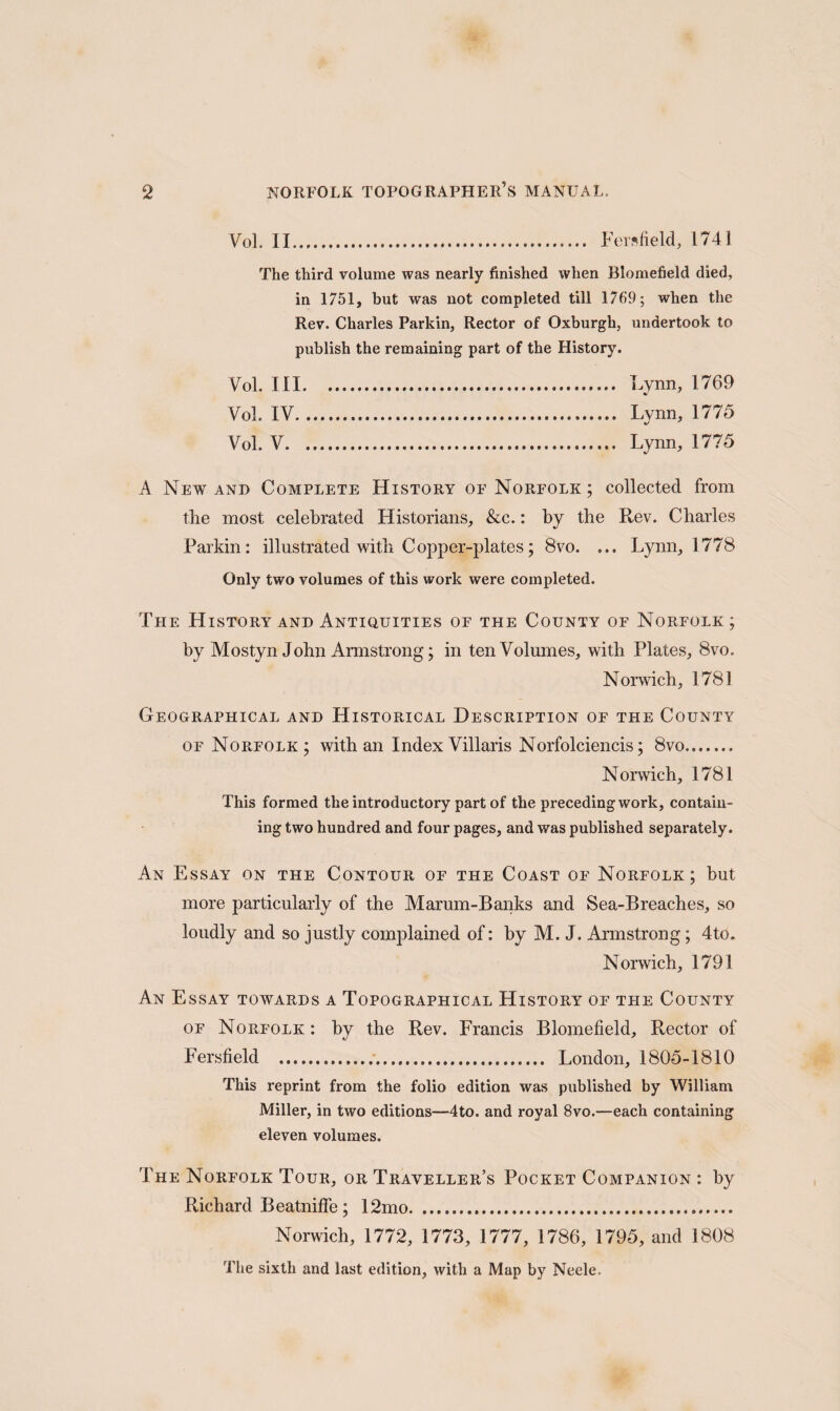 Vol. II..... Fersfield, 1741 The third volume was nearly finished when Blomefield died, in 1751, but was not completed till 1769; when the Rev. Charles Parkin, Rector of Oxburgh, undertook to publish the remaining part of the History. Vol. Ill. Lynn, 1769 Vol. IV.... Lynn, 1775 Vol. V..... Lynn, 1775 A New and Complete History of Norfolk ; collected from the most celebrated Historians, &c.: by the Rev. Charles Parkin: illustrated with Copper-plates; 8vo. ... Lynn, 1778 Only two volumes of this work were completed. The History and Antiquities of the County of Norfolk; by Mostyn John Armstrong; in ten Volumes, with Plates, 8vo. Norwich, 1781 Geographical and Historical Description of the County of Norfolk; with an Index Villaris Norfolciencis; 8vo.. Norwich, 1781 This formed the introductory part of the preceding work, contain¬ ing two hundred and four pages, and was published separately. An Essay on the Contour of the Coast of Norfolk; but more particularly of the Marum-Banks and Sea-Breaches, so loudly and so justly complained of: by M. J. Armstrong; 4to. Norwich, 1791 An Essay towards a Topographical History of the County of Norfolk : by the Rev. Francis Blomefield, Rector of Fersfield .... London, 1805-1810 This reprint from the folio edition was published by William Miller, in two editions—4to. and royal 8vo.—each containing eleven volumes. The Norfolk Tour, or Traveller’s Pocket Companion : by Richard Beatniffe; 12mo. Norwich, 1772, 1773, 1777, 1786, 1795, and 1808 The sixth and last edition, with a Map by Neele.