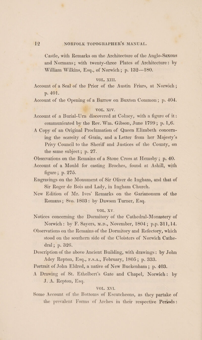 Castle, with Remarks on the Architecture of the Anglo-Saxons and Normans; with twenty-three Plates of Architecture: by William Wilkins, Esq., of Norwich; p. 132—180. VOL. XIII. Account of a Seal of the Prior of the Austin Friars, at Norwich; p. 401. Account of the Opening of a Barrow on Buxton Common ; p. 404. VOL. xiv. Account of a Burial-Urn discovered at Colney, with a figure of it: communicated by the Rev. Wm. Gibson, June 1799; p. 1,6. A Copy of an Original Proclamation of Queen Elizabeth concern¬ ing the scarcity of Grain, and a Letter from her Majesty’s Privy Council to the Sheriff and Justices of the County, on the same subject; p. 27. Observations on the Remains of a Stone Cross at Hemsby; p. 40. Account of a Mould for casting Broches, found at Ashill, with figure; p. 275. Engravings on the Monument of Sir Oliver de Ingham, and that of Sir Roger de Bois and Lady, in Ingham Church. New Edition of Air. Ives’ Remarks on the Garianonum of the Romans; 8vo. 1803 : by Dawson Turner, Esq. VOL. xv. Notices concerning the Dormitory of the Cathedral-Monastery of Norwich: by F. Sayers, m.d., November, 1804; p.p. 311,14. Observations on the Remains of the Dormitory and Refectory, which stood on the southern side of the Cloisters of Norwich Cathe¬ dral ; p. 326. Description of the above Ancient Building, with drawings : by John x4dey Repton, Esq., f.s.a., February, 1805; p. 333. Portrait of John Eldred, a native of New Buckenham ; p. 403. A Drawing of St. Ethelhert’s Gate and Chapel, Norwich: by J. A. Repton, Esq. VOL. XVI. Some Account of the Bottoms of Escutcheons, as they partake of the prevalent Forms of Arches in their respective Periods: