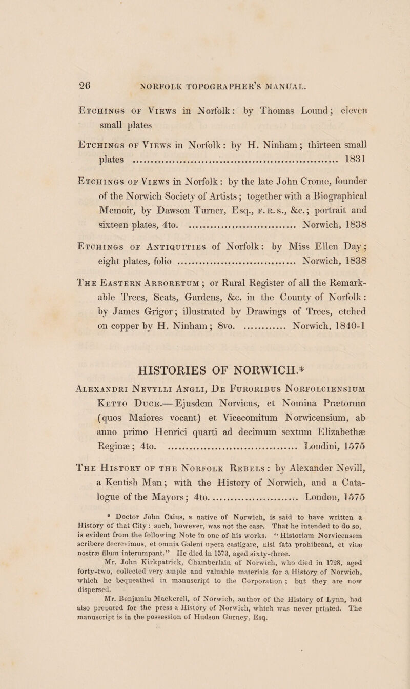 Etchings of Views in Norfolk: by Thomas Lound; eleven small plates Etchings of Views in Norfolk: by H. Ninham; thirteen small plates . 1831 Etchings of Views in Norfolk : by the late John Crome, founder of the Norwich Society of Artists ; together with a Biographical Memoir, by Dawson Turner, Esq., f.r. s., &c.; portrait and sixteen plates, 4to... Norwich, 1838 Etchings of Antiquities of Norfolk: by Miss Ellen Day; eight plates, folio . Norwich, 1838 The Eastern Arboretum ; or Rural Register of all the Remark¬ able Trees, Seats, Gardens, &c. in the County of Norfolk: by James Grigor; illustrated by Drawings of Trees, etched on copper by H. Ninham; 8vo. Norwich, 1840-1 HISTORIES OF NORWICH.* Alexandri Neyylli Angli, De Furoribus Norfolciensium Ketto Duce.— Ejusdem Norvicus, et Nomina Praetorum (quos Maiores vocant) et Vicecomitum Norwicensium, ab anno primo Henriei quarti ad decimum sextum Elizabethae Reginae; 4to. Londini, 1575 The History of the Norfolk Rebels : by Alexander Nevill, a Kentish Man; with the History of Norwich, and a Cata¬ logue of the Mayors; 4to. London, 1575 * Doctor John Caius, a native of Norwich, is said to have written a History of that City: such, however, was not the case. That he intended to do so, is evident from the following Note in one of his works. “ Historiam Norvicensem scribere decrevimus, et omnia Galeni opera castigare, nisi fata prohibeant, et vitas nostra; filum interumpant.” He died in 1573, aged sixty-three. Mr. John Kirkpatrick, Chamberlain of Norwich, who died in 1728, aged forty-two, collected very ample and valuable materials for a History of Norwich, which he bequeathed in manuscript to the Corporation ; but they are now dispersed. Mr. Benjamin Mackerell, of Norwich, author of the History of Lynn, had also prepared for the press a History of Norwich, which was never printed. The manuscript is in the possession of Hudson Gurney, Esq.