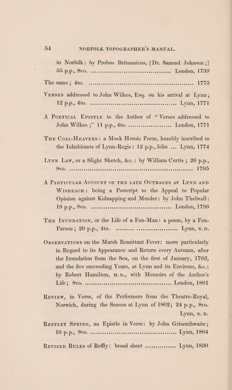 in Norfolk: by Probus Britannicus, (Dr. Samuel Johnson;) 55 p.p., 8vo. London, 1739 The same ; 4to. 1775 Verses addressed to John Wilkes, Esq. on his arrival at Lynn; 12 p.p., 4to.. Lynn, 1771 A Poetical Epistle to the Author of “ Verses addressed to John Wilkes ;” 11 p.p., 4to... London, 1771 The Coal-Heavers : a Mock Heroic Poem, humbly inscribed to the Inhabitants of Lynn-Regis : 12 p.p., folio ... Lynn, 1774 Lynn Law, or a Slight Sketch, &c.: by William Curtis ; 26 p.p., 8vo. 1795 A Particular Account or the late Outrages at Lynn and Wisbeach : being a Postcript to the Appeal to Popular Opinion against Kidnapping and Murder: by John Thelwall: 19 p.p., 8vo. London, 1796 The Inundation, or the Life of a Fen-Man: a poem, by a Fen- Parson; 20 p.p., 4to. Lynn, n.d. Observations on the Marsh Remittant Fever: more particularly in Regard to its Appearance and Return every Autumn, after the Inundation from the Sea, on the first of January, 1795, and the five succeeding Years, at Lynn and its Environs, &c.: by Robert Hamilton, m.d., with Memoirs of the Author’s Life; 8vo. London, 1801 Review, in Verse, of the Performers from the Theatre-Royal, Norwich, during the Season at Lynn of 1802; 24 p.p., 8vo. Lynn, n. d. Reffley Spring, an Epistle inVerse: by John Grisenthwaite; 10 p.p., 8vo. Lynn, 1804 Revised Rules of Reffly: broad sheet . Lynn, 1830