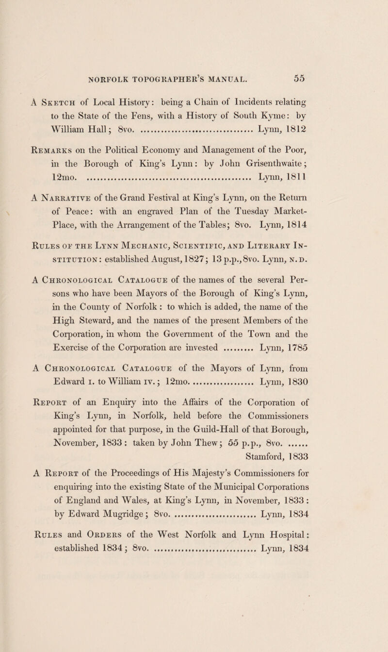 A Sketch of Local History: being a Chain of Incidents relating to the State of the Fens, with a History of South Kyme: by William Hall; 8vo. Lynn, 1812 Remarks on the Political Economy and Management of the Poor, in the Borough of King’s Lynn: by John Grisenth waite; 12mo. Lynn, 1811 A Narrative of the Grand Festival at King’s Lynn, on the Return of Peace: with an engraved Plan of the Tuesday Market- Place, with the Arrangement of the Tables; 8vo. Lynn, 1814 Rules oe the Lynn Mechanic, Scientific, and Literary In¬ stitution: established August, 1827; 13p.p.,8vo. Lynn, n.d. A Chronological Catalogue of the names of the several Per¬ sons who have been Mayors of the Borough of King’s Lynn, in the County of Norfolk : to which is added, the name of the High Steward, and the names of the present Members of the Corporation, in whom the Government of the Town and the Exercise of the Corporation are invested . Lynn, 1785 A Chronological Catalogue of the Mayors of Lynn, from Edward i. to William iv.; 12mo. Lynn, 1830 Report of an Enquiry into the Affairs of the Corporation of King’s Lynn, in Norfolk, held before the Commissioners appointed for that purpose, in the Guild-Hall of that Borough, November, 1833 : taken by John Thew; 55 p.p., 8vo. Stamford, 1833 A Report of the Proceedings of His Majesty’s Commissioners for enquiring into the existing State of the Municipal Corporations of England and Wales, at King’s Lynn, in November, 1833: by Edward Mugridge; 8vo. Lynn, 1834 Rules and Orders of the West Norfolk and Lynn Hospital: established 1834; 8vo. Lynn, 1834