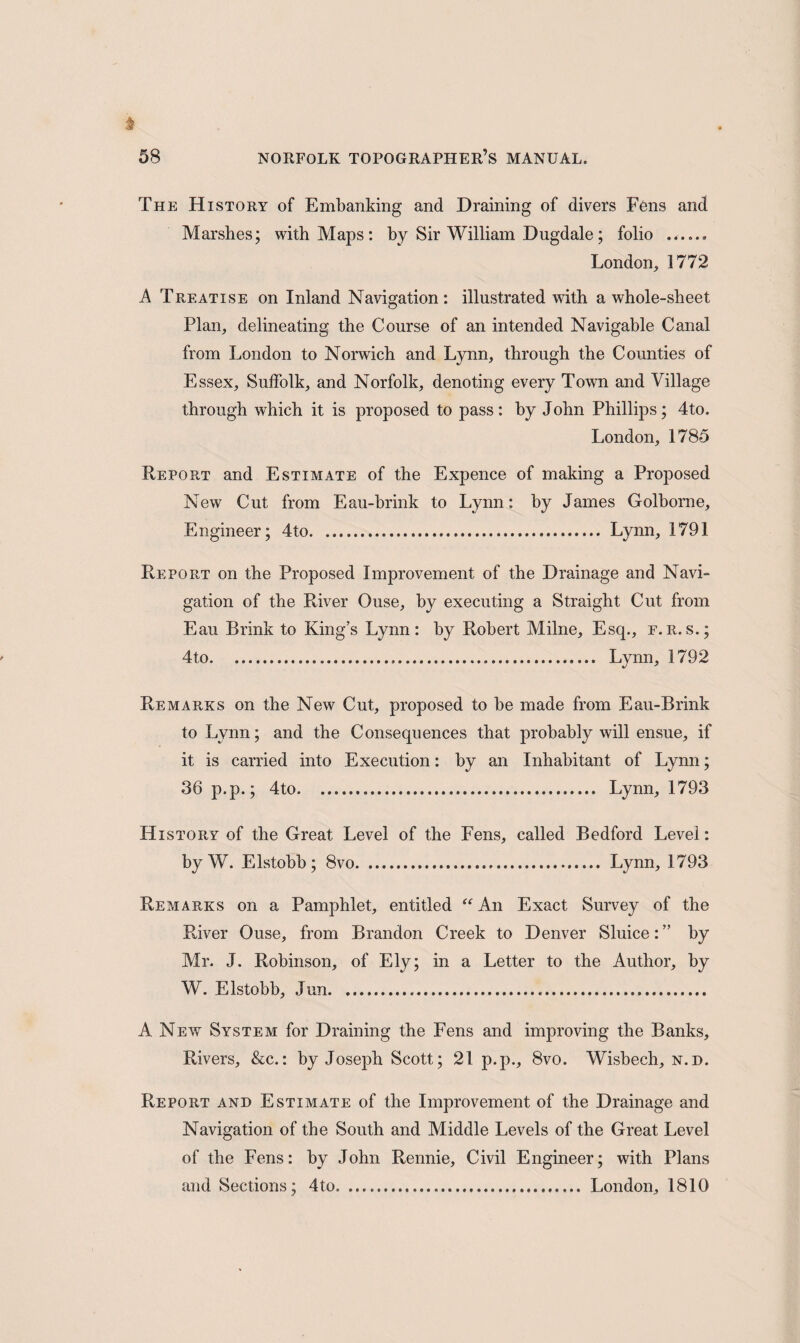 The History of Embanking and Draining of divers Fens and Marshes; with Maps: by Sir William Dugdale; folio ...... London, 1772 A Treatise on Inland Navigation: illustrated with a whole-sheet Plan, delineating the Course of an intended Navigable Canal from London to Norwich and Lynn, through the Counties of Essex, Suffolk, and Norfolk, denoting every Town and Village through which it is proposed to pass: by John Phillips; 4to. London, 1785 Report and Estimate of the Expence of making a Proposed New Cut from Eau-brink to Lynn: by James Golborne, Engineer; 4to. Lynn, 1791 Report on the Proposed Improvement of the Drainage and Navi¬ gation of the River Ouse, by executing a Straight Cut from Eau Brink to King’s Lynn: by Robert Milne, Esq., e.r.s.; 4to. Lynn, 1792 Remarks on the New Cut, proposed to be made from Eau-Brink to Lynn; and the Consequences that probably will ensue, if it is carried into Execution: by an Inhabitant of Lynn; 36 p.p.; 4to. Lynn, 1793 History of the Great Level of the Fens, called Bedford Level: by W. Elstobb ; 8vo. Lynn, 1793 Remarks on a Pamphlet, entitled “ An Exact Survey of the River Ouse, from Brandon Creek to Denver Sluice:” by Mr. J. Robinson, of Ely; in a Letter to the Author, by W. Elstobb, Jun. A New System for Draining the Fens and improving the Banks, Rivers, &c.: by Joseph Scott; 21 p.p., 8vo. Wisbech, n.d. Report and Estimate of the Improvement of the Drainage and Navigation of the South and Middle Levels of the Great Level of the Fens: by John Rennie, Civil Engineer; with Plans and Sections; 4to. London, 1810