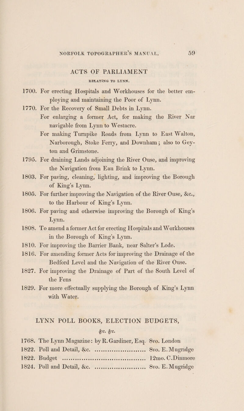 ACTS OF PARLIAMENT RELATING TO LYNN. 1700. For erecting Hospitals and Workhouses for the better em¬ ploying and maintaining the Poor of Lynn. 1770. For the Recovery of Small Debts in Lynn. For enlarging a former Act, for making the River Nar navigable from Lynn to Westacre. For making Turnpike Roads from Lynn to East Walton, Narborough, Stoke Ferry, and Downham; also to Gey- ton and Grimstone. 1795. For draining Lands adjoining the River Ouse, and improving the Navigation from Eau Brink to Lynn. 1803, For paving, cleaning, lighting, and improving the Borough of King’s Lynn. 1805. For further improving the Navigation of the River Ouse, &c., to the Harbour of King’s Lvnn. 1806. For paving and otherwise improving the Borough of King’s Lynn. 1808. To amend a former Act for erecting Hospitals and Workhouses in the Borough of King’s Lynn. 1810. For improving the Barrier Bank, near Salter’s Lode. 1816. For amending former Acts for improving the Drainage of the Bedford Level and the Navigation of the River Ouse. 1827. For improving the Drainage of Part of the South Level of the Fens 1829. For more effectually supplying the Borough of King’s Lynn with Water. LYNN POLL BOOKS, ELECTION BUDGETS, Sfc. Sfc. 1768. The Lynn Magazine: by R.Gardiner, Esq. 8vo. London 1822. Poll and Detail, &c. 8vo. E.Mugndge 1822. Budget . 12mo. C.Dinmore 1824. Poll and Detail, &c. 8vo. E.Mugridge